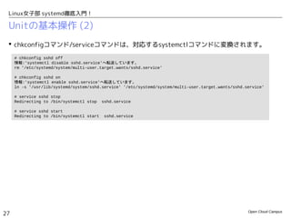 Open Cloud Campus
27
Linux女子部 systemd徹底入門！
Unitの基本操作 (2)
 # systemctl daemon-reload
– Unitの設定ファイルを変更した際に、変更内容をsystemdに認識させます。
 chkconfigコマンド/serviceコマンドは、対応するsystemctlコマンドに変換されます。
 サービス起動スクリプトで標準外のオプションを使用していたものは、systemd環境では使
用できなくなります。
– 例えば、PostgreSQLデータベースクラスタ初期化は、postgresql-setupコマンドを使用します。
• RHEL6: # service postgresql initdb
• Fedora19: # postgresql-setup initdb
# chkconfig sshd off
情報:'systemctl disable sshd.service'へ転送しています。
rm '/etc/systemd/system/multi-user.target.wants/sshd.service'
# chkconfig sshd on
情報:'systemctl enable sshd.service'へ転送しています。
ln -s '/usr/lib/systemd/system/sshd.service' '/etc/systemd/system/multi-user.target.wants/sshd.service'
# service sshd stop
Redirecting to /bin/systemctl stop sshd.service
# service sshd start
Redirecting to /bin/systemctl start sshd.service
 
