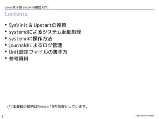 Open Cloud Campus
3
Linux女子部 systemd徹底入門！
Contents
 SysVinit & Upstartの復習
 systemdによるシステム起動処理
 systemdの操作方法
 journaldによるログ管理
 Unit設定ファイルの書き方
 知っておくと便利な機能
 参考資料
(*) 本資料の説明はFedora 19を前提としています。
 