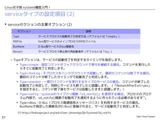 Open Cloud Campus
37
Linux女子部 systemd徹底入門！
serviceタイプの設定項目 (1)
 serviceセクションの主要オプション (1)
– 「ExecXXX」オプションは、サービスを起動、リロード、停止する際の実行コマンドを指定します。
「EnvironmentFile」で指定したファイルから読み込んだ環境変数と、後述の特殊環境変数
「$MAINPID」を参照できます。
– ExecStartの実行結果で起動の成功・失敗が判定されます。ExecStartPre/ExecStartPostの結果は
判定には影響しません。
– ExecStopPostは、ExecStopで正常終了した場合の他に、実行中のプロセスが異常停止した際にも
実行されます。
– KillModeは後で説明します。
オプション 説明
ExecStart サービス起動コマンド
ExecReload サービスリロードコマンド
ExecStop サービス停止コマンド
ExecStartPre
ExecStartPost
サービス起動前後の追加コマンド
（サービス起動判定には関連させたくないコマンドを記載）
ExecStopPost サービス停止後に実行するコマンド（サービスが異常停止した際にも実行される）
EnvironmentFile 環境変数を読み込むファイル
KillMode ExecStopで停止せずに残ったプロセスの処理方法
 