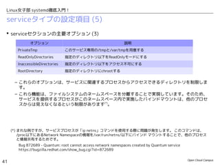Open Cloud Campus
41
Linux女子部 systemd徹底入門！
serviceタイプの設定項目 (4)
 「Type=forking」はメインプロセスの追跡にPIDファイルが必要となることか
ら、systemdのサービス設定では、「Type=forking」よりも「Type=simple/notify」の利
用が推奨されます。
– 例えば、Fedora17のhttpd.serviceでは「Type=forking」だったものが、Fedroa19では
「Type=notify」に変更されています。
[Service]
Type=notify
EnvironmentFile=/etc/sysconfig/httpd
ExecStart=/usr/sbin/httpd $OPTIONS -DFOREGROUND
ExecReload=/usr/sbin/httpd $OPTIONS -k graceful
ExecStop=/usr/sbin/httpd $OPTIONS -k graceful-stop
KillSignal=SIGCONT
PrivateTmp=true
Fedora 19の/usr/lib/systemd/system/httpdd.service
[Service]
Type=forking
PIDFile=/var/run/httpd/httpd.pid
EnvironmentFile=/etc/sysconfig/httpd
ExecStart=/usr/sbin/httpd $OPTIONS -k start
ExecReload=/usr/sbin/httpd $OPTIONS -t
ExecReload=/bin/kill -HUP $MAINPID
ExecStop=/usr/sbin/httpd $OPTIONS -k stop
PrivateTmp=true
Fedora 17の/usr/lib/systemd/system/httpdd.service
PIDファイルでメインプロセスを追跡
子プロセスをバックグラウンドで起動して、
このコマンド自体は終了
httpdがsystemd前提に作られている(*)
-DFOREGROUNDオプションにより、このコマンドが実行を
継続する。起動完了はsd_notify()関数で通知する。
(*) mod_systemdモジュールでsystemdに対応しています。http://bit.ly/1bTIoKg
 