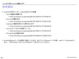 Open Cloud Campus
44
Linux女子部 systemd徹底入門！
Unitの無効化
 # systemctl mask/unmask <Unit名>
– 指定のUnitを無効化/有効化します。「mask」で無効化した場合は、「disable」と異なり、
「systemctl start」での手動起動もできなくなります。
– maskによる無効化は、/etc/systemd/system/以下に、/dev/nullへのシンボリックリンクとして設
定ファイルを作成することで行われます。したがって、/etc/systemd/system/以下に設定ファイル
を作成している場合は、maskによる無効化はできません。
# systemctl mask firewalld.service
ln -s '/dev/null' '/etc/systemd/system/firewalld.service'
# systemctl unmask firewalld.service
rm '/etc/systemd/system/firewalld.service'
 