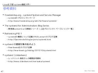 Open Cloud Campus
47
Linux女子部 systemd徹底入門！
参考資料
 freedesktop.org - systemd System and Service Manager
– systemdのプロジェクトページ
– http://www.freedesktop.org/wiki/Software/systemd/
 The systemd for Administrators Blog Series
– 開発者Lennartによる解説シリーズ（上記プロジェクトページにリンク一覧）
 Rethinking PID 1
– systemdの構想について記載されたLennartのブログ記事
– http://0pointer.de/blog/projects/systemd.html
 systemd の情報を集め始めよう
– Heartbeats社のブログ記事
– http://heartbeats.jp/hbblog/2013/10/systemd.html
 systemd（slideshare）
– レッドハット森若さんの概要説明資料
– http://www.slideshare.net/moriwaka/systemd
 