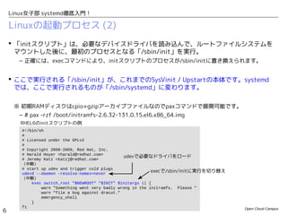 Open Cloud Campus
6
Linux女子部 systemd徹底入門！
Linuxの起動プロセス (2)
 「initスクリプト」は、必要なデバイスドライバを読み込んで、ルートファイルシステムを
マウントした後に、最初のプロセスとなる「/sbin/init」を実行。
– 正確には、execコマンドにより、initスクリプトのプロセスが/sbin/initに置き換えられます。
 ここで実行される「/sbin/init」が、これまでのSysVinit / Upstartの本体です。systemd
では、ここで実行されるものが「/usr/bin/systemd」に変わります。
※ 初期RAMディスクはcpio+gzipアーカイブファイルなのでpaxコマンドで展開可能です。
– # pax -rzf /boot/initramfs-2.6.32-131.0.15.el6.x86_64.img
#!/bin/sh
#
# Licensed under the GPLv2
#
# Copyright 2008-2009, Red Hat, Inc.
# Harald Hoyer <harald@redhat.com>
# Jeremy Katz <katzj@redhat.com>
（中略）
# start up udev and trigger cold plugs
udevd --daemon –resolve-names=never
（中略）
exec switch_root "$NEWROOT" "$INIT" $initargs || {
warn "Something went very badly wrong in the initramfs. Please "
warn "file a bug against dracut."
emergency_shell
}
fi
udevで必要なドライバをロード
execで/sbin/initに実行を切り替え
RHEL6のinitスクリプトの例
 