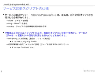 Open Cloud Campus
9
Linux女子部 systemd徹底入門！
サービス起動スクリプトの仕様
 サービス起動スクリプト「/etc/init.d/<service名>」は、最低限、次の3つのオプションを
受け付る必要があります。
– start : サービスを開始
– stop : サービスを停止
– status : サービスの起動状態を返り値で応答
 中身はただのシェルスクリプトのため、独自のオプションを受け付けたり、サービス
（デーモン）起動以外の目的で利用されるものなどもあります。
– PosgreSQLのデータベースクラスタ初期化（独自オプションの利用）
• # service postgresql initdb
– 初回起動時の設定ウィザードの実行（サービス起動するわけではない）
• # service firstboot start
 