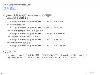 Open Cloud Campus
48
Linux女子部 systemd徹底入門！
参考資料
 systemd入門(1)〜(5)：enakai00のブログ記事
– Unitの概念を理解する
• http://d.hatena.ne.jp/enakai00/20130914/1379146157
– Serviceの操作方法
• http://d.hatena.ne.jp/enakai00/20130915/1379212787
– cgroupsと動的生成Unitに関する小ネタ
• http://d.hatena.ne.jp/enakai00/20130916/1379295816
– serviceタイプUnitの設定ファイル
• http://d.hatena.ne.jp/enakai00/20130917/1379374797
– PrivateTmpの実装を見る
• http://d.hatena.ne.jp/enakai00/20130923/1379927579
 manページ
– systemdはmanページが非常に充実しています。各コマンドのmanページの他、manページ
systemd(1)から、「SEE ALSO」セクションのmanページをたどってください。
 