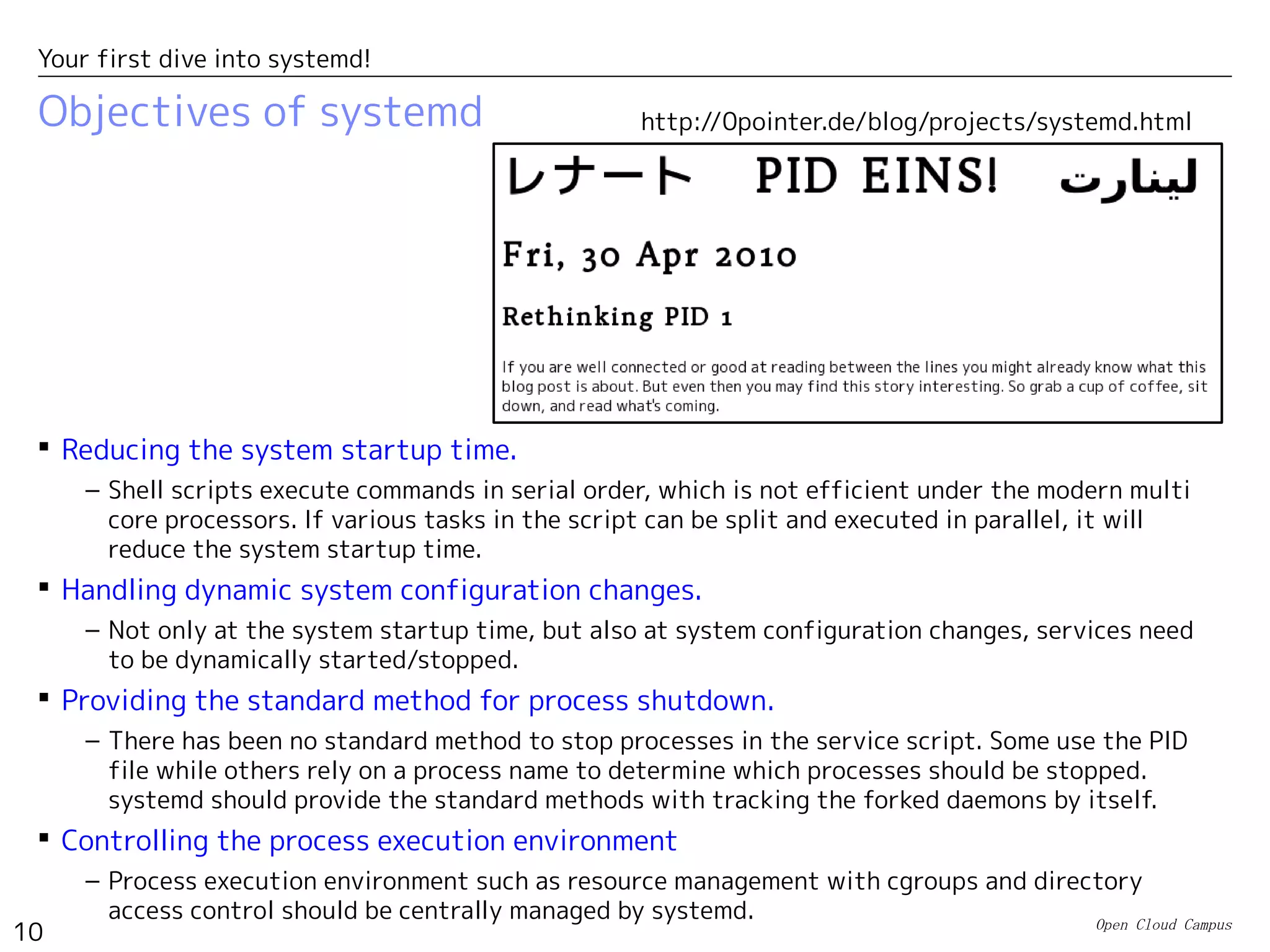 Open Cloud Campus
10
Your first dive into systemd!
Objectives of systemd
 Reducing the system startup time.
– Shell scripts execute commands in serial order, which is not efficient under the modern multi
core processors. If various tasks in the script can be split and executed in parallel, it will
reduce the system startup time.
 Handling dynamic system configuration changes.
– Not only at the system startup time, but also at system configuration changes, services need
to be dynamically started/stopped.
 Providing the standard method for process shutdown.
– There has been no standard method to stop processes in the service script. Some use the PID
file while others rely on a process name to determine which processes should be stopped.
systemd should provide the standard methods with tracking the forked daemons by itself.
 Controlling the process execution environment
– Process execution environment such as resource management with cgroups and directory
access control should be centrally managed by systemd.
http://0pointer.de/blog/projects/systemd.html
 