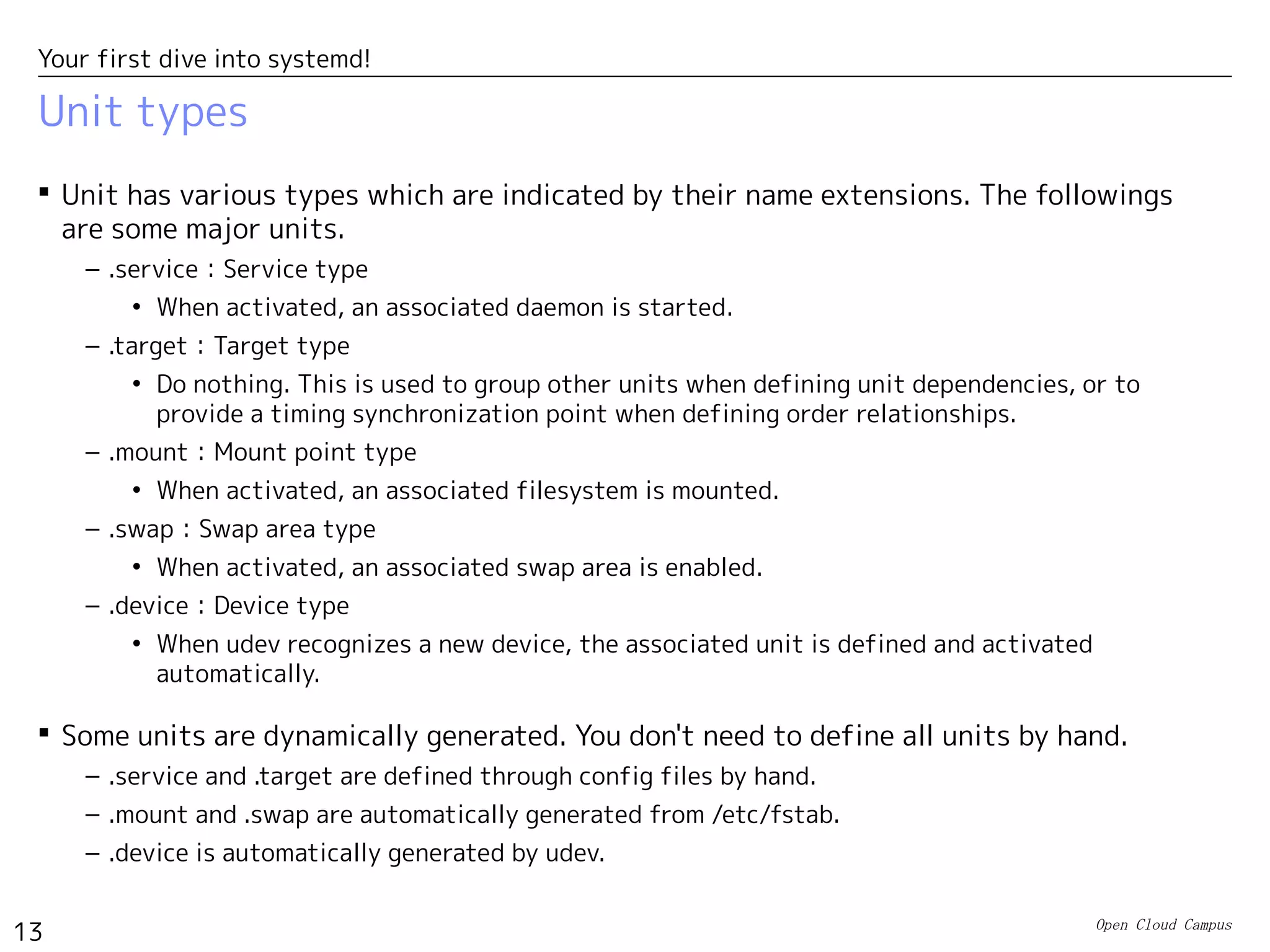 Open Cloud Campus
13
Your first dive into systemd!
Unit types
 Unit has various types which are indicated by their name extensions. The followings
are some major units.
– .service：Service type
• When activated, an associated daemon is started.
– .target：Target type
• Do nothing. This is used to group other units when defining unit dependencies, or to
provide a timing synchronization point when defining order relationships.
– .mount：Mount point type
• When activated, an associated filesystem is mounted.
– .swap：Swap area type
• When activated, an associated swap area is enabled.
– .device：Device type
• When udev recognizes a new device, the associated unit is defined and activated
automatically.
 Some units are dynamically generated. You don't need to define all units by hand.
– .service and .target are defined through config files by hand.
– .mount and .swap are automatically generated from /etc/fstab.
– .device is automatically generated by udev.
 