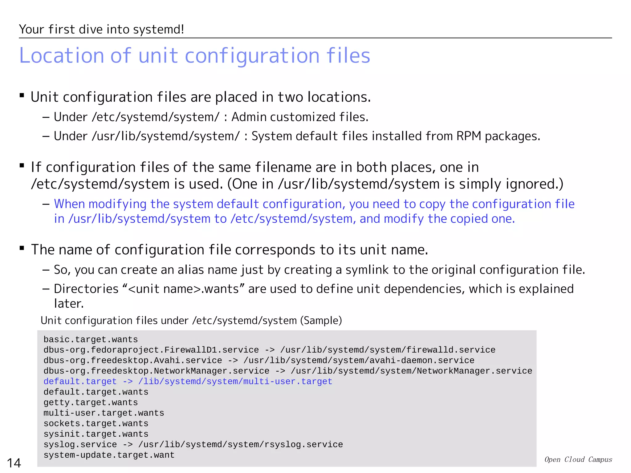 Open Cloud Campus
14
Your first dive into systemd!
Location of unit configuration files
 Unit configuration files are placed in two locations.
– Under /etc/systemd/system/ : Admin customized files.
– Under /usr/lib/systemd/system/ : System default files installed from RPM packages.
 If configuration files of the same filename are in both places, one in
/etc/systemd/system is used. (One in /usr/lib/systemd/system is simply ignored.)
– When modifying the system default configuration, you need to copy the configuration file
in /usr/lib/systemd/system to /etc/systemd/system, and modify the copied one.
 The name of configuration file corresponds to its unit name.
– So, you can create an alias name just by creating a symlink to the original configuration file.
– Directories “<unit name>.wants” are used to define unit dependencies, which is explained
later.
basic.target.wants
dbus-org.fedoraproject.FirewallD1.service -> /usr/lib/systemd/system/firewalld.service
dbus-org.freedesktop.Avahi.service -> /usr/lib/systemd/system/avahi-daemon.service
dbus-org.freedesktop.NetworkManager.service -> /usr/lib/systemd/system/NetworkManager.service
default.target -> /lib/systemd/system/multi-user.target
default.target.wants
getty.target.wants
multi-user.target.wants
sockets.target.wants
sysinit.target.wants
syslog.service -> /usr/lib/systemd/system/rsyslog.service
system-update.target.want
Unit configuration files under /etc/systemd/system (Sample)
 