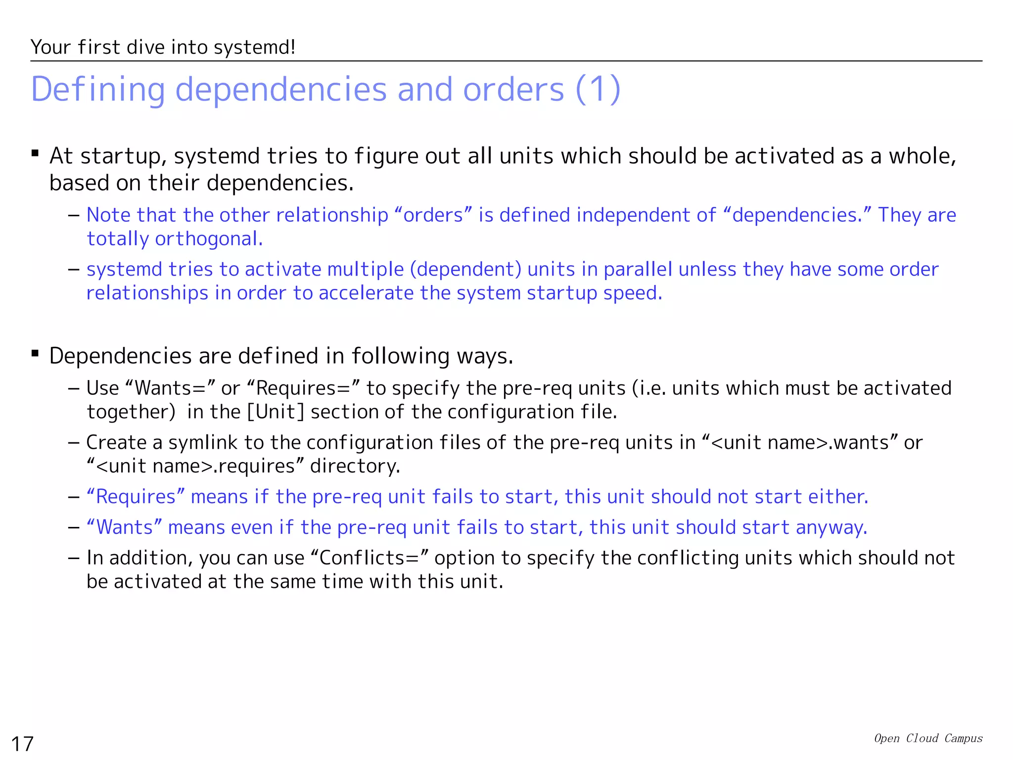 Open Cloud Campus
17
Your first dive into systemd!
Defining dependencies and orders (1)
 At startup, systemd tries to figure out all units which should be activated as a whole,
based on their dependencies.
– Note that the other relationship “orders” is defined independent of “dependencies.” They are
totally orthogonal.
– systemd tries to activate multiple (dependent) units in parallel unless they have some order
relationships in order to accelerate the system startup speed.
 Dependencies are defined in following ways.
– Use “Wants=” or “Requires=” to specify the pre-req units (i.e. units which must be activated
together) in the [Unit] section of the configuration file.
– Create a symlink to the configuration files of the pre-req units in “<unit name>.wants” or
“<unit name>.requires” directory.
– “Requires” means if the pre-req unit fails to start, this unit should not start either.
– “Wants” means even if the pre-req unit fails to start, this unit should start anyway.
– In addition, you can use “Conflicts=” option to specify the conflicting units which should not
be activated at the same time with this unit.
 