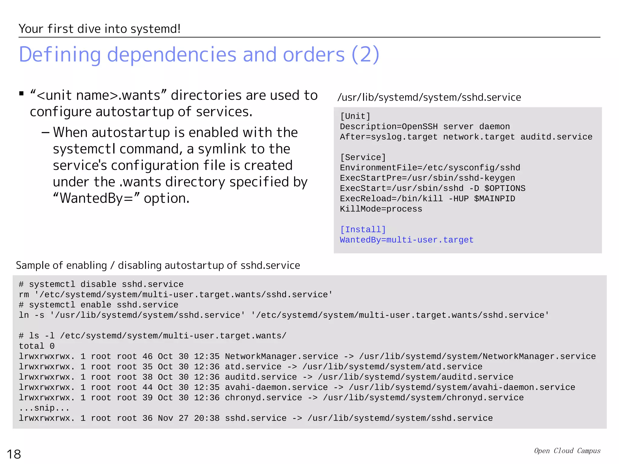 Open Cloud Campus
18
Your first dive into systemd!
Defining dependencies and orders (2)
 “<unit name>.wants” directories are used to
configure autostartup of services.
– When autostartup is enabled with the
systemctl command, a symlink to the
service's configuration file is created
under the .wants directory specified by
“WantedBy=” option.
# systemctl disable sshd.service
rm '/etc/systemd/system/multi-user.target.wants/sshd.service'
# systemctl enable sshd.service
ln -s '/usr/lib/systemd/system/sshd.service' '/etc/systemd/system/multi-user.target.wants/sshd.service'
# ls -l /etc/systemd/system/multi-user.target.wants/
total 0
lrwxrwxrwx. 1 root root 46 Oct 30 12:35 NetworkManager.service -> /usr/lib/systemd/system/NetworkManager.service
lrwxrwxrwx. 1 root root 35 Oct 30 12:36 atd.service -> /usr/lib/systemd/system/atd.service
lrwxrwxrwx. 1 root root 38 Oct 30 12:36 auditd.service -> /usr/lib/systemd/system/auditd.service
lrwxrwxrwx. 1 root root 44 Oct 30 12:35 avahi-daemon.service -> /usr/lib/systemd/system/avahi-daemon.service
lrwxrwxrwx. 1 root root 39 Oct 30 12:36 chronyd.service -> /usr/lib/systemd/system/chronyd.service
...snip...
lrwxrwxrwx. 1 root root 36 Nov 27 20:38 sshd.service -> /usr/lib/systemd/system/sshd.service
Sample of enabling / disabling autostartup of sshd.service
[Unit]
Description=OpenSSH server daemon
After=syslog.target network.target auditd.service
[Service]
EnvironmentFile=/etc/sysconfig/sshd
ExecStartPre=/usr/sbin/sshd-keygen
ExecStart=/usr/sbin/sshd -D $OPTIONS
ExecReload=/bin/kill -HUP $MAINPID
KillMode=process
[Install]
WantedBy=multi-user.target
/usr/lib/systemd/system/sshd.service
 