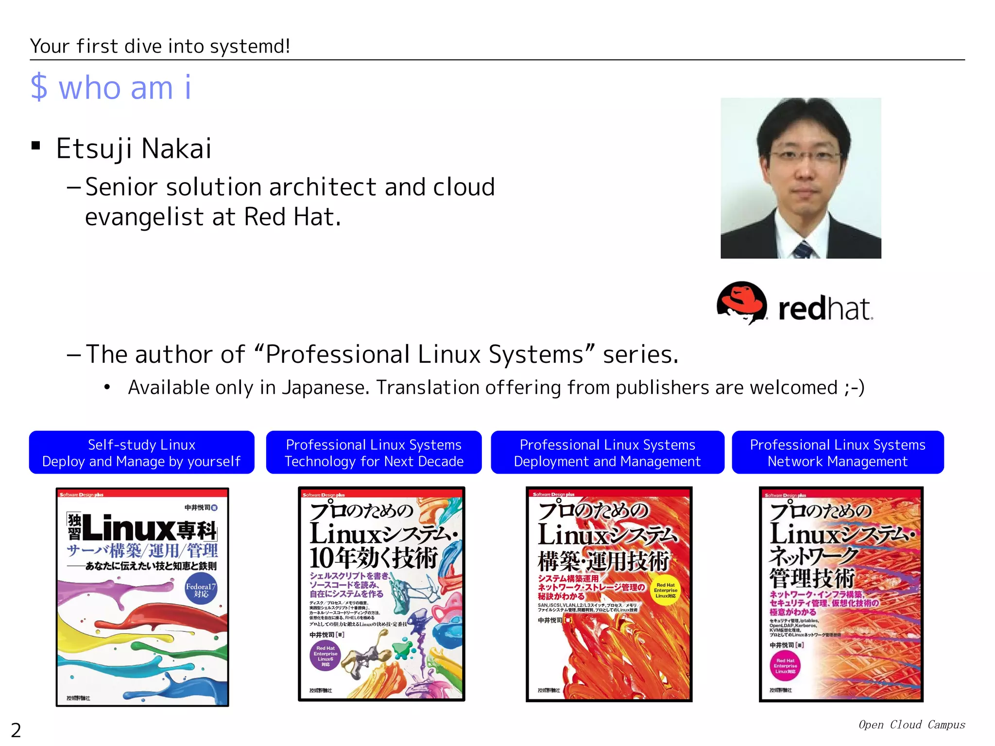 Open Cloud Campus
2
Your first dive into systemd!
$ who am i
– The author of “Professional Linux Systems” series.
• Available only in Japanese. Translation offering from publishers are welcomed ;-)
Self-study Linux
Deploy and Manage by yourself
Professional Linux Systems
Deployment and Management
Professional Linux Systems
Network Management
 Etsuji Nakai
– Senior solution architect and cloud
evangelist at Red Hat.
Professional Linux Systems
Technology for Next Decade
 