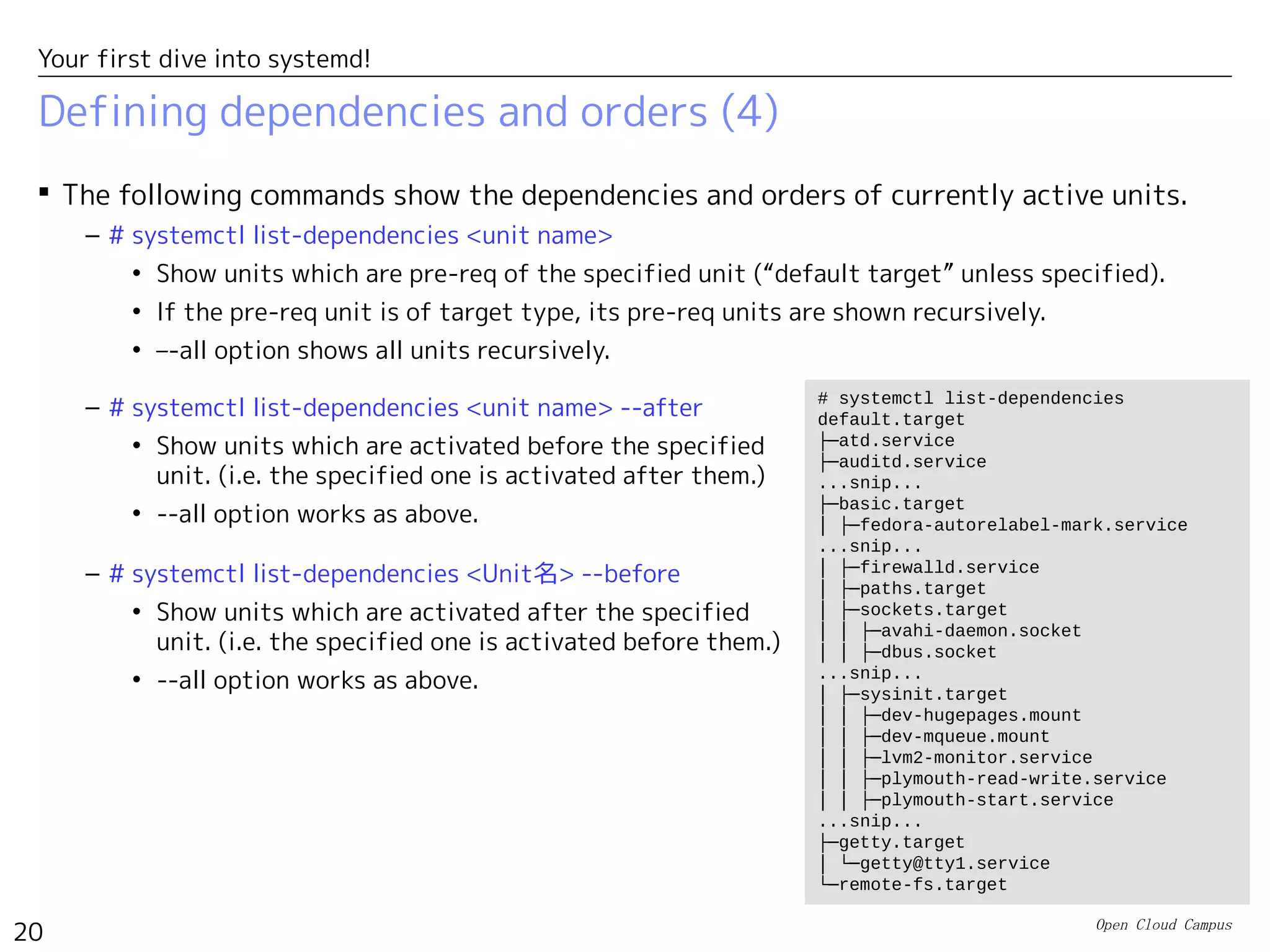 Open Cloud Campus
20
Your first dive into systemd!
Defining dependencies and orders (4)
 The following commands show the dependencies and orders of currently active units.
– # systemctl list-dependencies <unit name>
• Show units which are pre-req of the specified unit (“default target” unless specified).
• If the pre-req unit is of target type, its pre-req units are shown recursively.
• –-all option shows all units recursively.
# systemctl list-dependencies
default.target
├─atd.service
├─auditd.service
...snip...
├─basic.target
│ ├─fedora-autorelabel-mark.service
...snip...
│ ├─firewalld.service
│ ├─paths.target
│ ├─sockets.target
│ │ ├─avahi-daemon.socket
│ │ ├─dbus.socket
...snip...
│ ├─sysinit.target
│ │ ├─dev-hugepages.mount
│ │ ├─dev-mqueue.mount
│ │ ├─lvm2-monitor.service
│ │ ├─plymouth-read-write.service
│ │ ├─plymouth-start.service
...snip...
├─getty.target
│ └─getty@tty1.service
└─remote-fs.target
– # systemctl list-dependencies <unit name> --after
• Show units which are activated before the specified
unit. (i.e. the specified one is activated after them.)
• --all option works as above.
– # systemctl list-dependencies <Unit名> --before
• Show units which are activated after the specified
unit. (i.e. the specified one is activated before them.)
• --all option works as above.
 