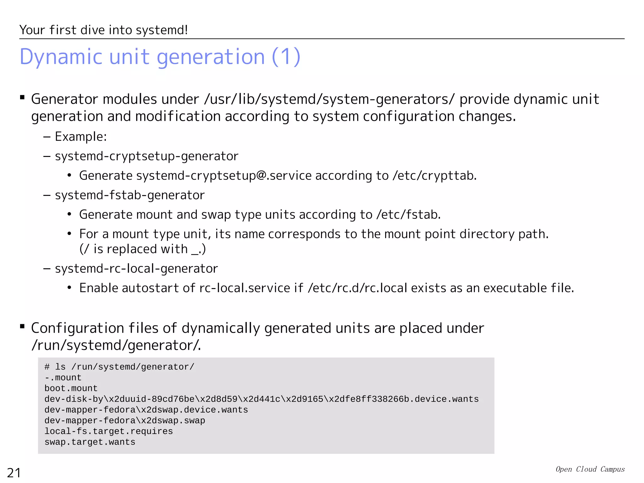 Open Cloud Campus
21
Your first dive into systemd!
Dynamic unit generation (1)
 Generator modules under /usr/lib/systemd/system-generators/ provide dynamic unit
generation and modification according to system configuration changes.
– Example:
– systemd-cryptsetup-generator
• Generate systemd-cryptsetup@.service according to /etc/crypttab.
– systemd-fstab-generator
• Generate mount and swap type units according to /etc/fstab.
• For a mount type unit, its name corresponds to the mount point directory path.
(/ is replaced with _.)
– systemd-rc-local-generator
• Enable autostart of rc-local.service if /etc/rc.d/rc.local exists as an executable file.
 Configuration files of dynamically generated units are placed under
/run/systemd/generator/.
# ls /run/systemd/generator/
-.mount
boot.mount
dev-disk-byx2duuid-89cd76bex2d8d59x2d441cx2d9165x2dfe8ff338266b.device.wants
dev-mapper-fedorax2dswap.device.wants
dev-mapper-fedorax2dswap.swap
local-fs.target.requires
swap.target.wants
 