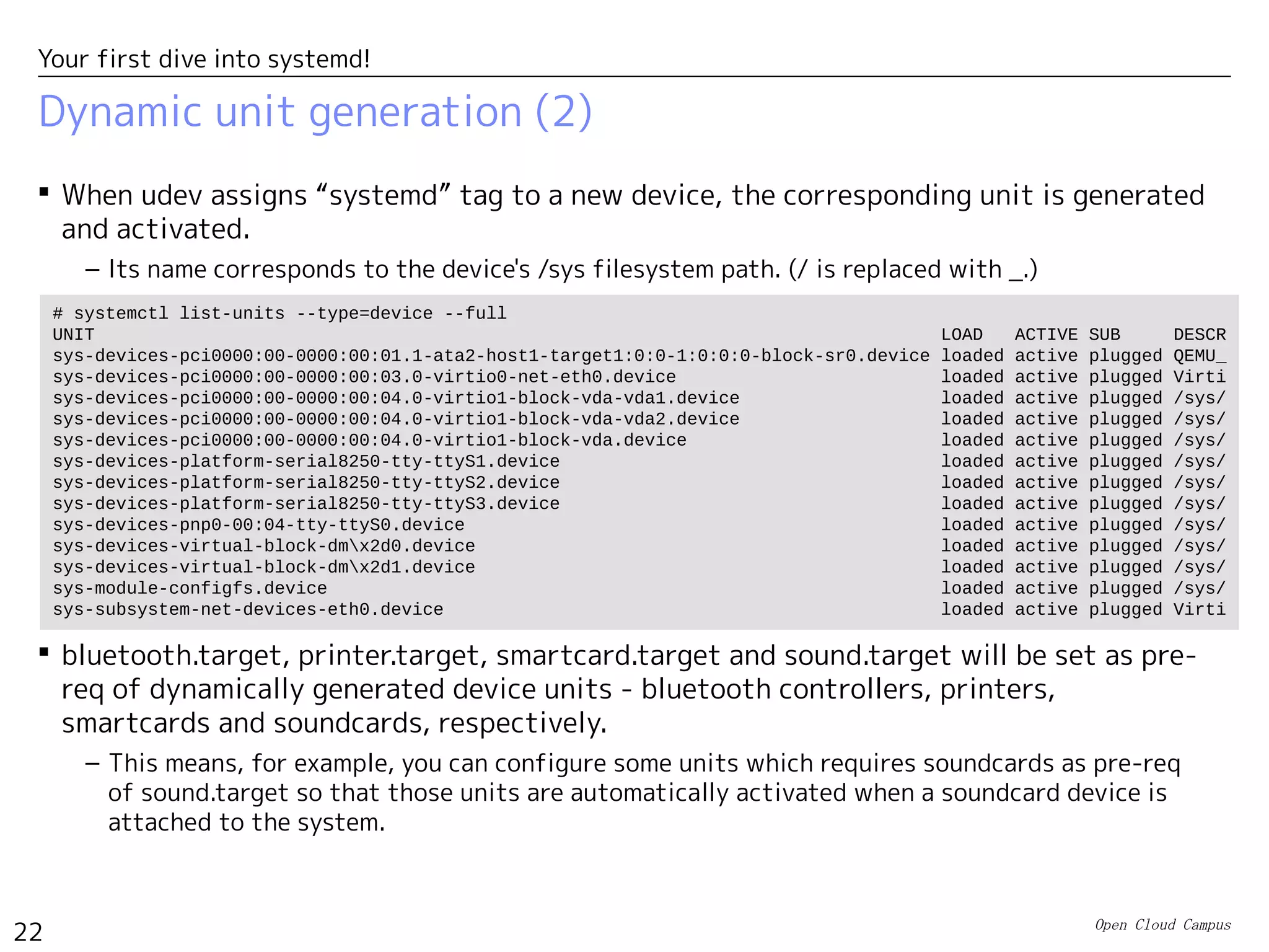 Open Cloud Campus
22
Your first dive into systemd!
Dynamic unit generation (2)
 When udev assigns “systemd” tag to a new device, the corresponding unit is generated
and activated.
– Its name corresponds to the device's /sys filesystem path. (/ is replaced with _.)
 bluetooth.target, printer.target, smartcard.target and sound.target will be set as pre-
req of dynamically generated device units - bluetooth controllers, printers,
smartcards and soundcards, respectively.
– This means, for example, you can configure some units which requires soundcards as pre-req
of sound.target so that those units are automatically activated when a soundcard device is
attached to the system.
# systemctl list-units --type=device --full
UNIT LOAD ACTIVE SUB DESCR
sys-devices-pci0000:00-0000:00:01.1-ata2-host1-target1:0:0-1:0:0:0-block-sr0.device loaded active plugged QEMU_
sys-devices-pci0000:00-0000:00:03.0-virtio0-net-eth0.device loaded active plugged Virti
sys-devices-pci0000:00-0000:00:04.0-virtio1-block-vda-vda1.device loaded active plugged /sys/
sys-devices-pci0000:00-0000:00:04.0-virtio1-block-vda-vda2.device loaded active plugged /sys/
sys-devices-pci0000:00-0000:00:04.0-virtio1-block-vda.device loaded active plugged /sys/
sys-devices-platform-serial8250-tty-ttyS1.device loaded active plugged /sys/
sys-devices-platform-serial8250-tty-ttyS2.device loaded active plugged /sys/
sys-devices-platform-serial8250-tty-ttyS3.device loaded active plugged /sys/
sys-devices-pnp0-00:04-tty-ttyS0.device loaded active plugged /sys/
sys-devices-virtual-block-dmx2d0.device loaded active plugged /sys/
sys-devices-virtual-block-dmx2d1.device loaded active plugged /sys/
sys-module-configfs.device loaded active plugged /sys/
sys-subsystem-net-devices-eth0.device loaded active plugged Virti
 