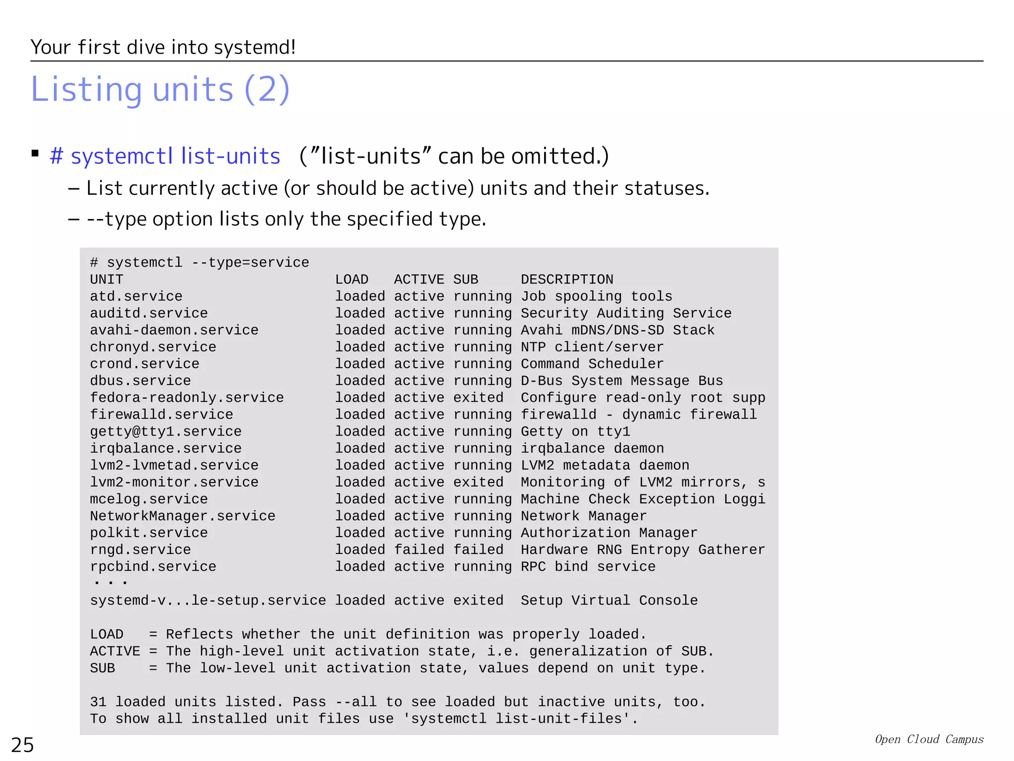 Open Cloud Campus
25
Your first dive into systemd!
Listing units (2)
 # systemctl list-units （”list-units” can be omitted.)
– List currently active (or should be active) units and their statuses.
– --type option lists only the specified type.
# systemctl --type=service
UNIT LOAD ACTIVE SUB DESCRIPTION
atd.service loaded active running Job spooling tools
auditd.service loaded active running Security Auditing Service
avahi-daemon.service loaded active running Avahi mDNS/DNS-SD Stack
chronyd.service loaded active running NTP client/server
crond.service loaded active running Command Scheduler
dbus.service loaded active running D-Bus System Message Bus
fedora-readonly.service loaded active exited Configure read-only root supp
firewalld.service loaded active running firewalld - dynamic firewall
getty@tty1.service loaded active running Getty on tty1
irqbalance.service loaded active running irqbalance daemon
lvm2-lvmetad.service loaded active running LVM2 metadata daemon
lvm2-monitor.service loaded active exited Monitoring of LVM2 mirrors, s
mcelog.service loaded active running Machine Check Exception Loggi
NetworkManager.service loaded active running Network Manager
polkit.service loaded active running Authorization Manager
rngd.service loaded failed failed Hardware RNG Entropy Gatherer
rpcbind.service loaded active running RPC bind service
・・・
systemd-v...le-setup.service loaded active exited Setup Virtual Console
LOAD = Reflects whether the unit definition was properly loaded.
ACTIVE = The high-level unit activation state, i.e. generalization of SUB.
SUB = The low-level unit activation state, values depend on unit type.
31 loaded units listed. Pass --all to see loaded but inactive units, too.
To show all installed unit files use 'systemctl list-unit-files'.
 