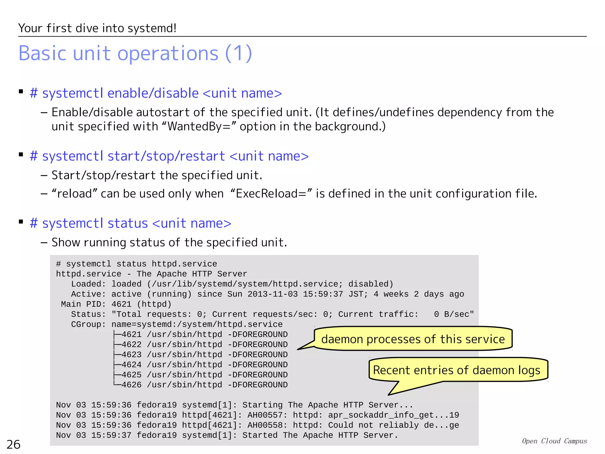 Open Cloud Campus
26
Your first dive into systemd!
Basic unit operations (1)
 # systemctl enable/disable <unit name>
– Enable/disable autostart of the specified unit. (It defines/undefines dependency from the
unit specified with “WantedBy=” option in the background.)
 # systemctl start/stop/restart <unit name>
– Start/stop/restart the specified unit.
– “reload” can be used only when “ExecReload=” is defined in the unit configuration file.
 # systemctl status <unit name>
– Show running status of the specified unit.
# systemctl status httpd.service
httpd.service - The Apache HTTP Server
Loaded: loaded (/usr/lib/systemd/system/httpd.service; disabled)
Active: active (running) since Sun 2013-11-03 15:59:37 JST; 4 weeks 2 days ago
Main PID: 4621 (httpd)
Status: "Total requests: 0; Current requests/sec: 0; Current traffic: 0 B/sec"
CGroup: name=systemd:/system/httpd.service
├─4621 /usr/sbin/httpd -DFOREGROUND
├─4622 /usr/sbin/httpd -DFOREGROUND
├─4623 /usr/sbin/httpd -DFOREGROUND
├─4624 /usr/sbin/httpd -DFOREGROUND
├─4625 /usr/sbin/httpd -DFOREGROUND
└─4626 /usr/sbin/httpd -DFOREGROUND
Nov 03 15:59:36 fedora19 systemd[1]: Starting The Apache HTTP Server...
Nov 03 15:59:36 fedora19 httpd[4621]: AH00557: httpd: apr_sockaddr_info_get...19
Nov 03 15:59:36 fedora19 httpd[4621]: AH00558: httpd: Could not reliably de...ge
Nov 03 15:59:37 fedora19 systemd[1]: Started The Apache HTTP Server.
Recent entries of daemon logs
daemon processes of this service
 