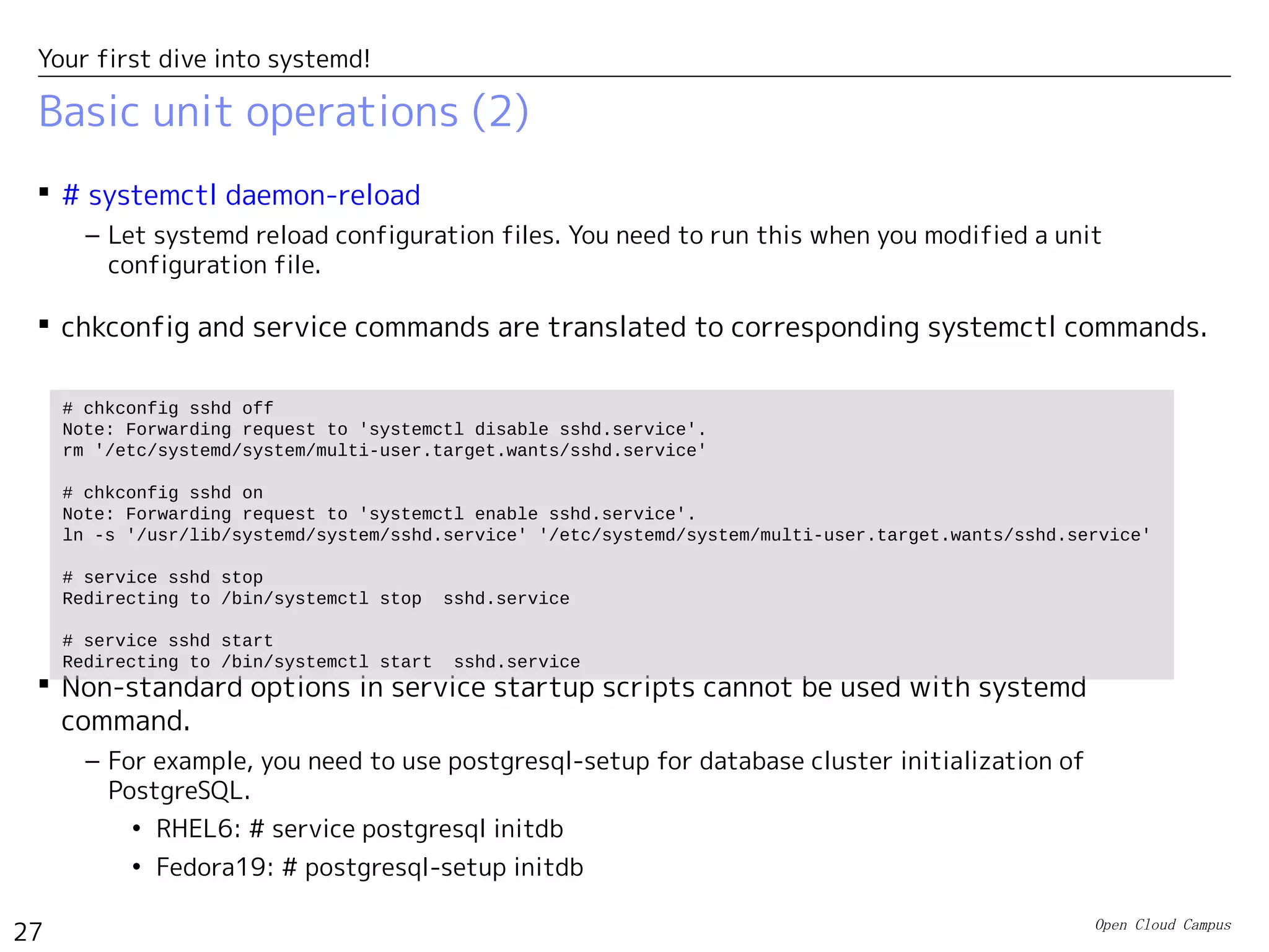 Open Cloud Campus
27
Your first dive into systemd!
Basic unit operations (2)
 # systemctl daemon-reload
– Let systemd reload configuration files. You need to run this when you modified a unit
configuration file.
 chkconfig and service commands are translated to corresponding systemctl commands.
 Non-standard options in service startup scripts cannot be used with systemd
command.
– For example, you need to use postgresql-setup for database cluster initialization of
PostgreSQL.
• RHEL6: # service postgresql initdb
• Fedora19: # postgresql-setup initdb
# chkconfig sshd off
Note: Forwarding request to 'systemctl disable sshd.service'.
rm '/etc/systemd/system/multi-user.target.wants/sshd.service'
# chkconfig sshd on
Note: Forwarding request to 'systemctl enable sshd.service'.
ln -s '/usr/lib/systemd/system/sshd.service' '/etc/systemd/system/multi-user.target.wants/sshd.service'
# service sshd stop
Redirecting to /bin/systemctl stop sshd.service
# service sshd start
Redirecting to /bin/systemctl start sshd.service
 