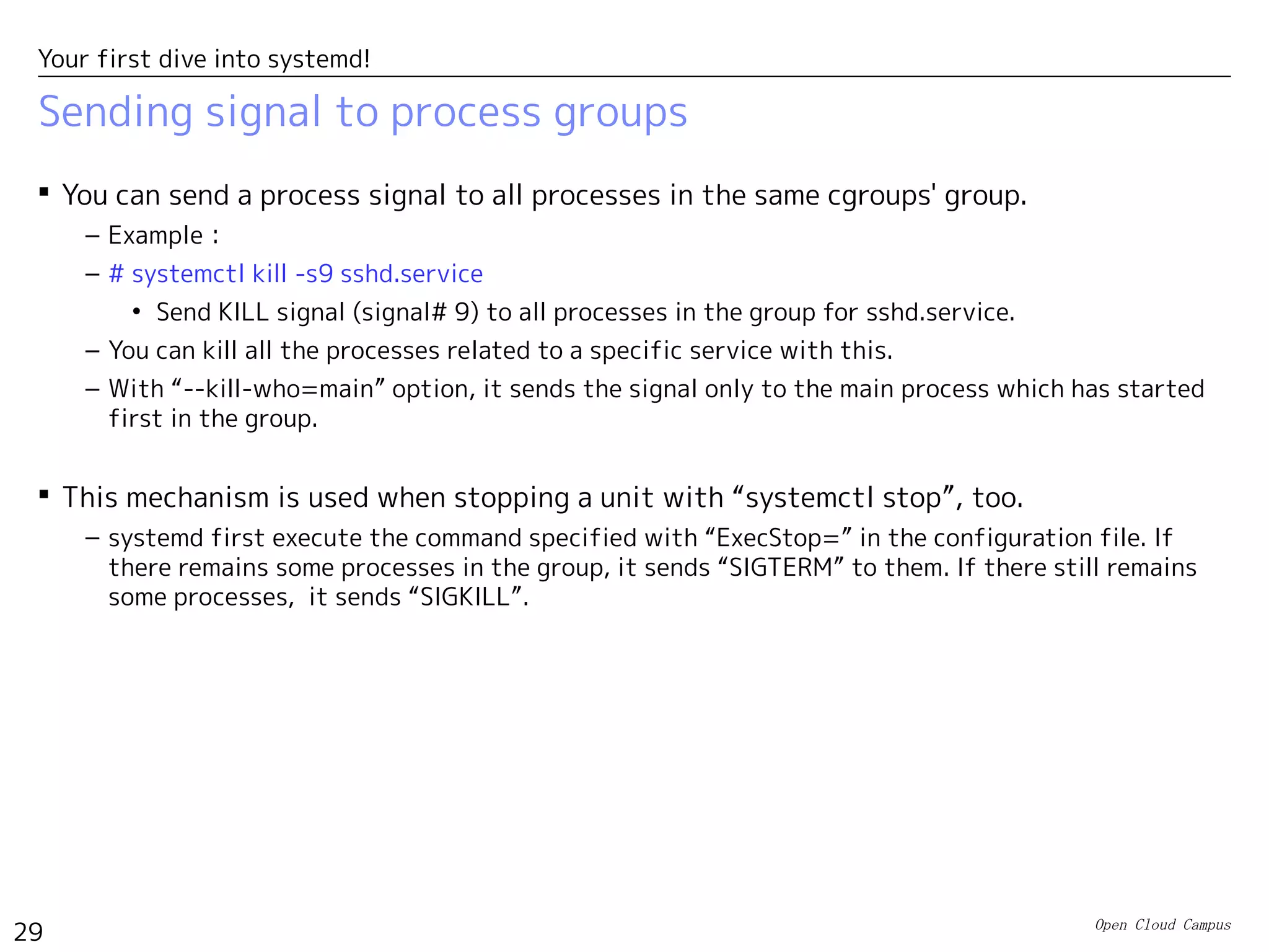 Open Cloud Campus
29
Your first dive into systemd!
Sending signal to process groups
 You can send a process signal to all processes in the same cgroups' group.
– Example：
– # systemctl kill -s9 sshd.service
• Send KILL signal (signal# 9) to all processes in the group for sshd.service.
– You can kill all the processes related to a specific service with this.
– With “--kill-who=main” option, it sends the signal only to the main process which has started
first in the group.
 This mechanism is used when stopping a unit with “systemctl stop”, too.
– systemd first execute the command specified with “ExecStop=” in the configuration file. If
there remains some processes in the group, it sends “SIGTERM” to them. If there still remains
some processes, it sends “SIGKILL”.
 