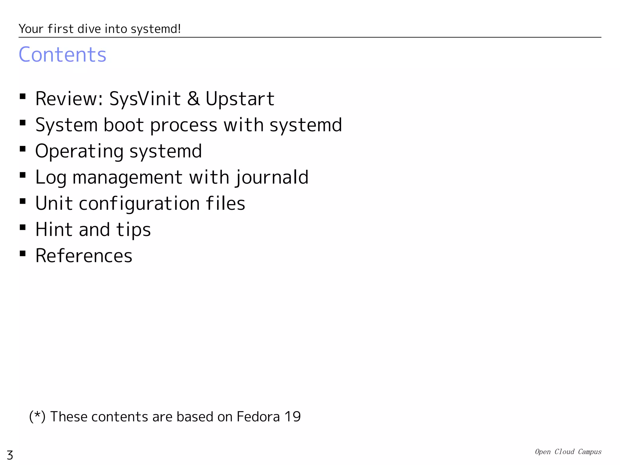 Open Cloud Campus
3
Your first dive into systemd!
Contents
 Review: SysVinit & Upstart
 System boot process with systemd
 Operating systemd
 Log management with journald
 Unit configuration files
 Hint and tips
 References
(*) These contents are based on Fedora 19
 