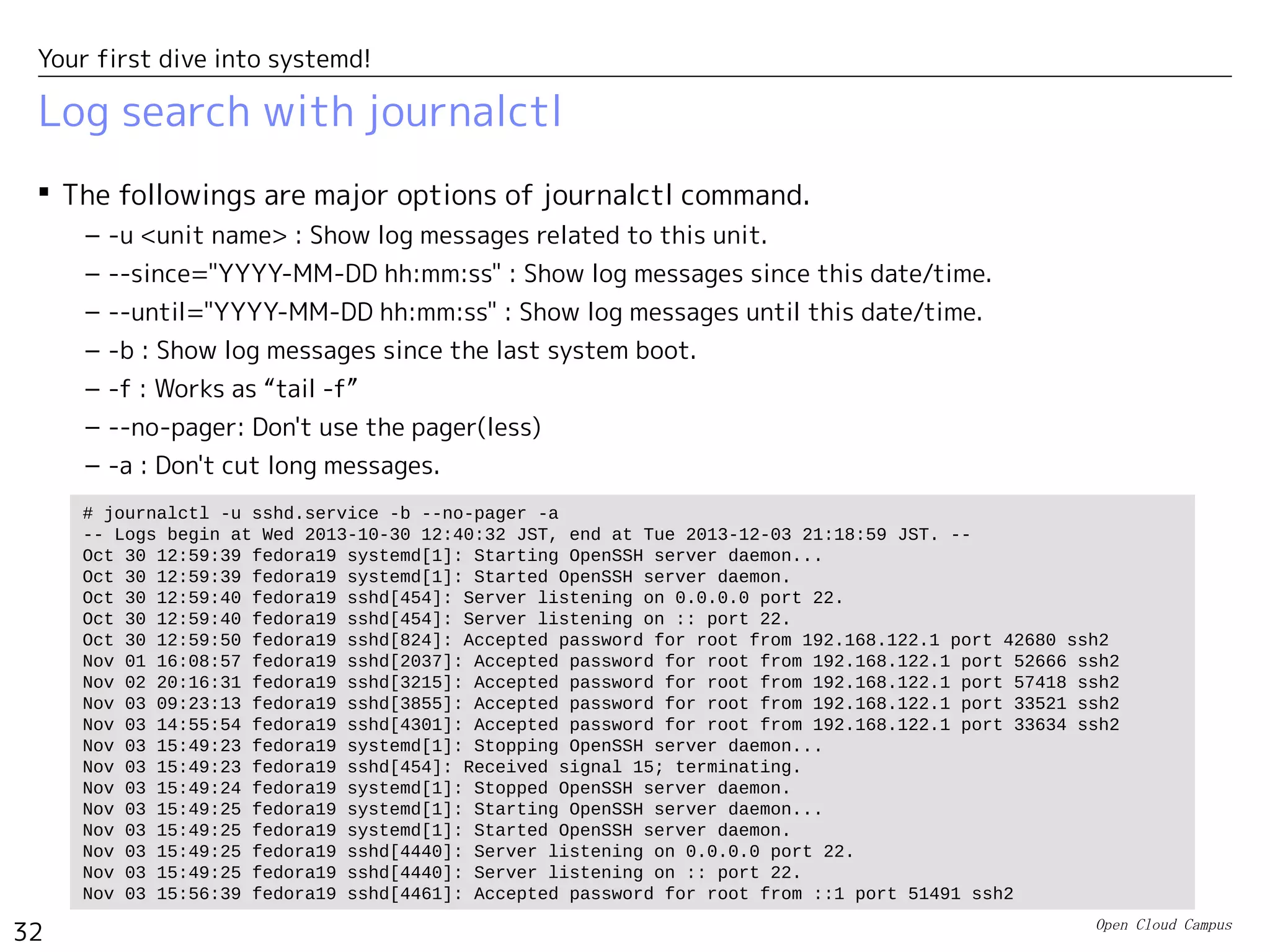 Open Cloud Campus
32
Your first dive into systemd!
imjournal module of rsyslogd
 The latest rsyslogd can directly access journald's database using “imjournal” module.
In this case, it doesn't need to read “/run/systemd/journal/syslog”.
– RHEL7 uses imjournal module by default.
– See the following site for details.
• http://www.rsyslog.com/doc/imjournal.html
 