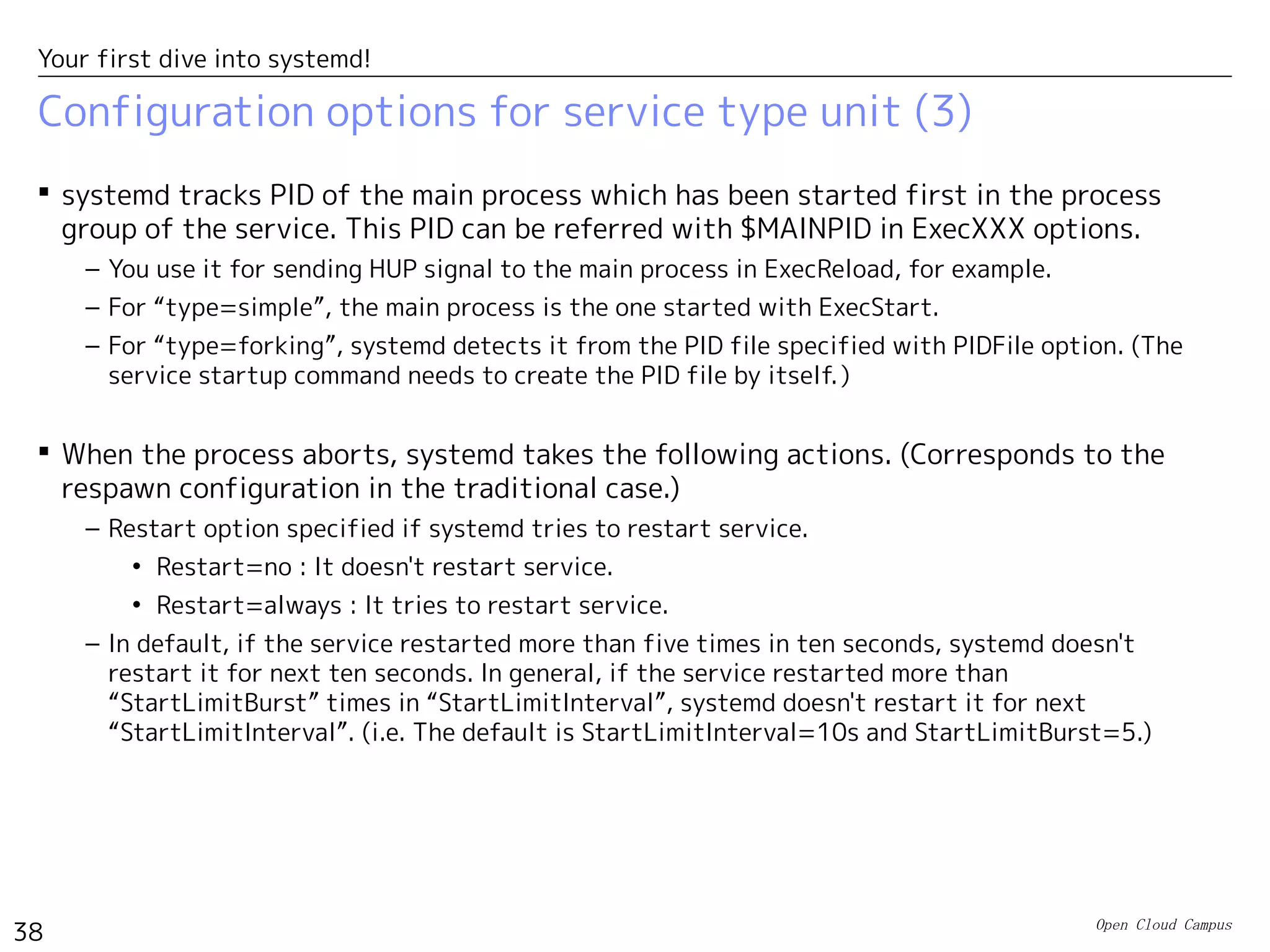 Open Cloud Campus
38
Your first dive into systemd!
Configuration options for service type unit (2)
 Major options in [service] section (2)
– Type option specifies the timing when systemd considers that the service is successfully
started.
• Type=simple : Used when the specified command runs in foreground. systemd considers
it's successfully started just when the command is executed.
• Type=forking : Used when the specified command forks a child process and exits.　
systemd considers it's successfully started when the command exits.
• Type=oneshot : Used when the specified command does oneshot task and exits. systemd
considers it's successfully executed and the service has been finished. (If
“RemainAfterExit=yes” is set, it considers that the service is still active.）
• Type=notify : Used when the specified command uses the systemd's library function
“sd_notify()”. The process needs to be designed to use sd_notify()(*)
.
• Type=dbus : Used when the service uses D-Bus (Inter process messaging bus). systemd
considers it's successfully started whtn the connection name specified with “BusName” is
registered in D-Bus.
Option Description
Type Specify how the service startup is detected.（Default: simple)
PIDFile PID file of the main process of “fork” type service.
BusName Bus connection name of “D-Bus” type service.
Restart Specify whether the service is restarted when it aborts.（Default: no)
(*) https://fedoraproject.org/wiki/User:Johannbg/QA/Systemd/Sd_notify
 