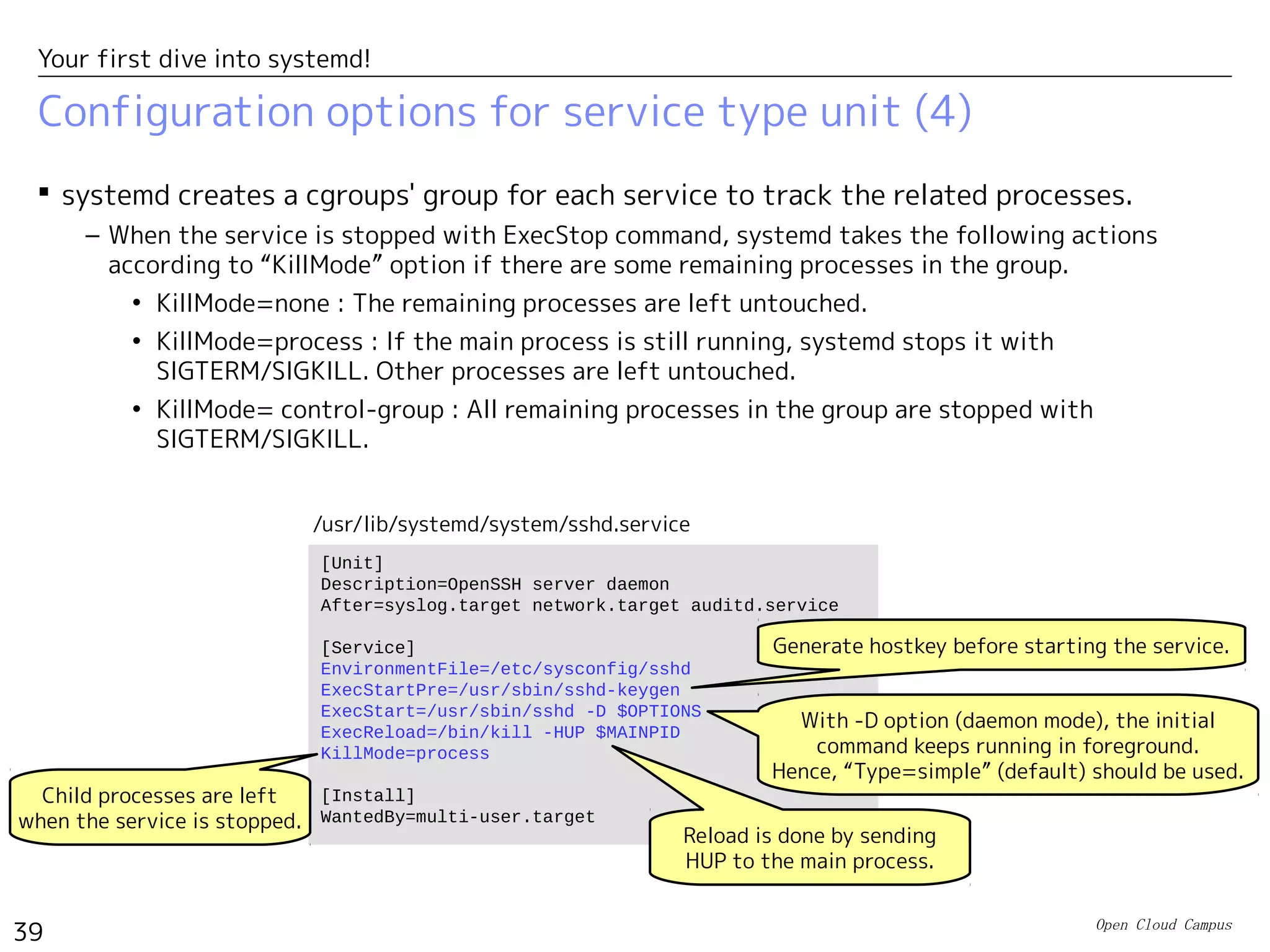 Open Cloud Campus
39
Your first dive into systemd!
Configuration options for service type unit (3)
 systemd tracks PID of the main process which has been started first in the process
group of the service. This PID can be referred with $MAINPID in ExecXXX options.
– You use it for sending HUP signal to the main process in ExecReload, for example.
– For “type=simple”, the main process is the one started with ExecStart.
– For “type=forking”, systemd detects it from the PID file specified with PIDFile option. (The
service startup command needs to create the PID file by itself.）
 When the process aborts, systemd takes the following actions. (Corresponds to the
respawn configuration in the traditional case.)
– Restart option specified if systemd tries to restart service.
• Restart=no : It doesn't restart service.
• Restart=always : It tries to restart service.
– In default, if the service restarted more than five times in ten seconds, systemd doesn't
restart it for next ten seconds. In general, if the service restarted more than
“StartLimitBurst” times in “StartLimitInterval”, systemd doesn't restart it for next
“StartLimitInterval”. (i.e. The default is StartLimitInterval=10s and StartLimitBurst=5.)
 