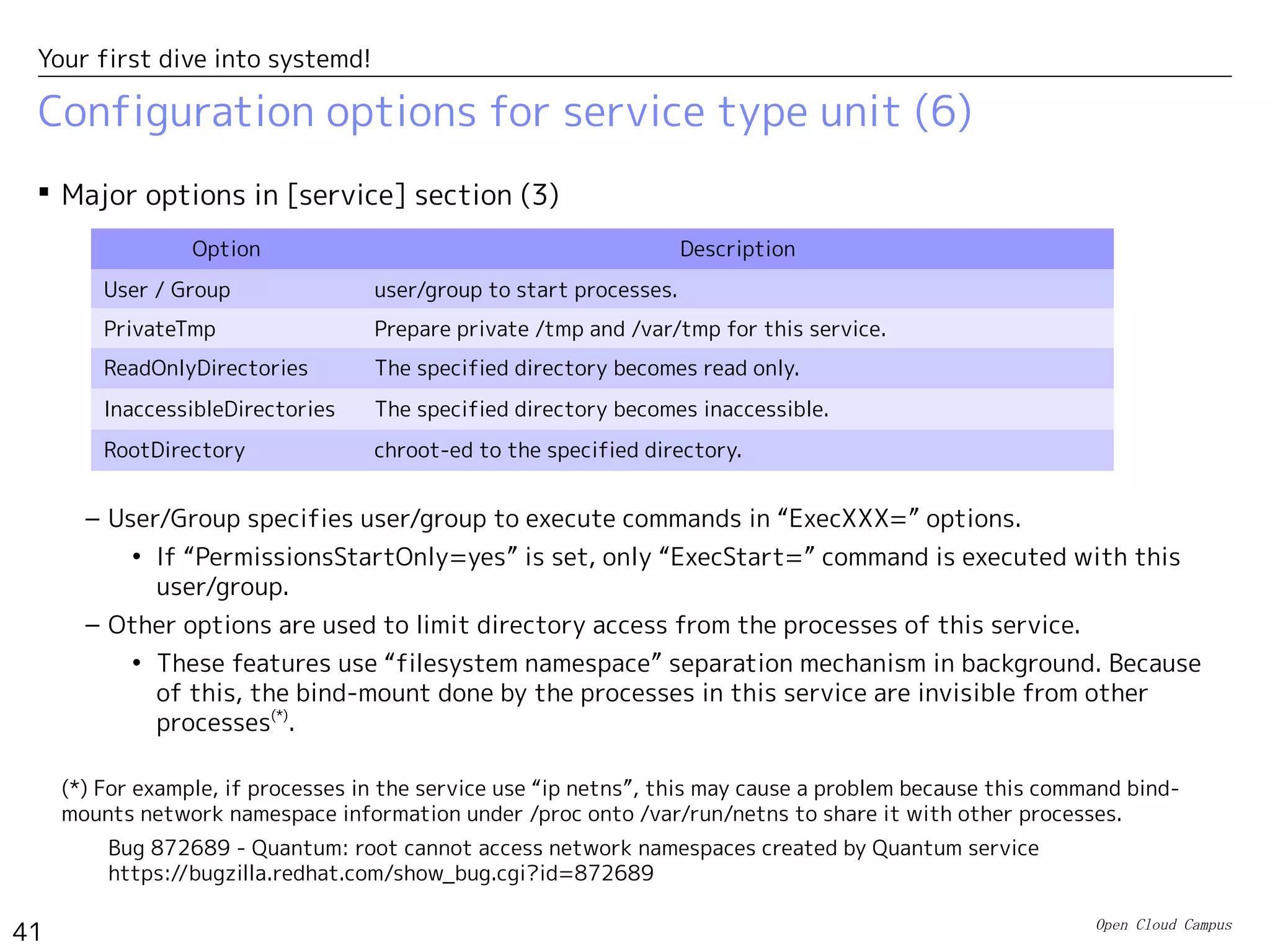 Open Cloud Campus
41
Your first dive into systemd!
Configuration options for service type unit (5)
 Use of “Type=simple/notify” is recommended instead of “Type=forking” in order to
avoid the use of PID file.
– For example, httpd.service uses “Type=forking” in Fedora17, but it's replaced with
“Type=notify” in Fedora19.
[Service]
Type=notify
EnvironmentFile=/etc/sysconfig/httpd
ExecStart=/usr/sbin/httpd $OPTIONS -DFOREGROUND
ExecReload=/usr/sbin/httpd $OPTIONS -k graceful
ExecStop=/usr/sbin/httpd $OPTIONS -k graceful-stop
KillSignal=SIGCONT
PrivateTmp=true
/usr/lib/systemd/system/httpdd.service in Fedora19
[Service]
Type=forking
PIDFile=/var/run/httpd/httpd.pid
EnvironmentFile=/etc/sysconfig/httpd
ExecStart=/usr/sbin/httpd $OPTIONS -k start
ExecReload=/usr/sbin/httpd $OPTIONS -t
ExecReload=/bin/kill -HUP $MAINPID
ExecStop=/usr/sbin/httpd $OPTIONS -k stop
PrivateTmp=true
/usr/lib/systemd/system/httpdd.service in Fedora17
The main process is tracked with PID file.
This command exits after forking
child process in background.
httpd is integrated with systemd.(*)
With -DFOREGROUND option, this command
keeps running in foreground. The service startup
is notified with sd_notify().
(*) httpd uses mod_systemd module for systemd integration. http://bit.ly/1bTIoKg
 