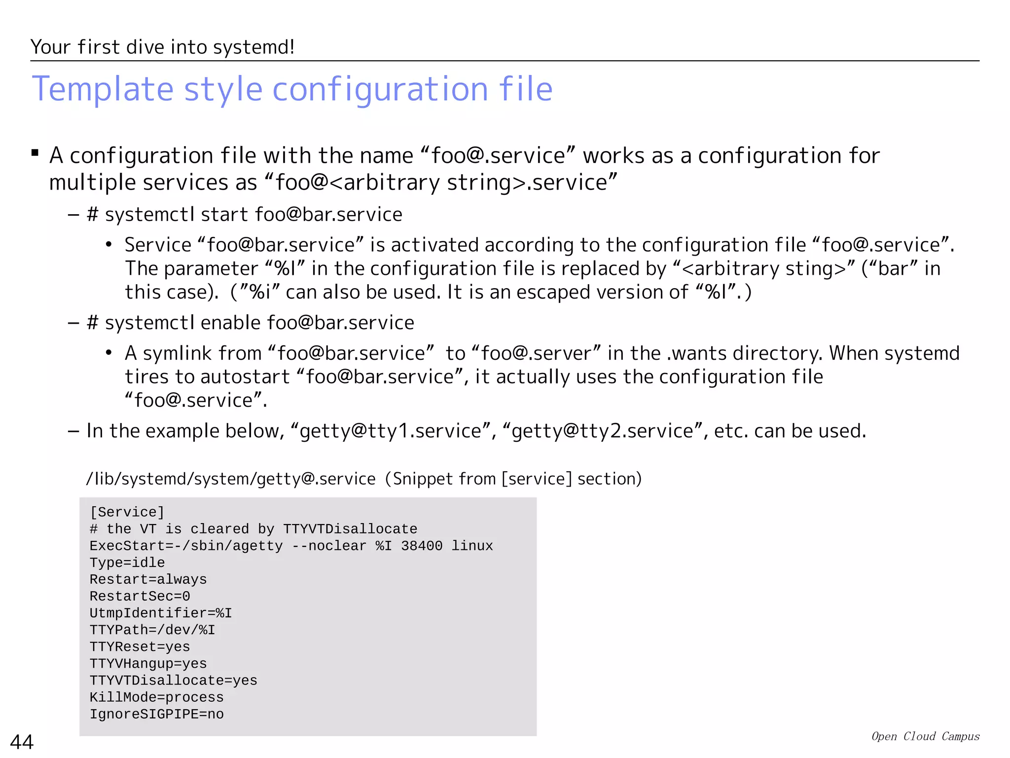 Open Cloud Campus
44
Your first dive into systemd!
Disable with masking
 # systemctl mask/unmask <unit name>
– Disable/enable the specified unit with masking it. When disabled with masking, it cannot be
activated with “systemctl start”.
– When disabled with masking, its configuration file is created as a symlink to /dev/null
under /etc/systemd/system. If a configuration files already exits in /etc/systemd/system/, it
cannot be masked.
# systemctl mask firewalld.service
ln -s '/dev/null' '/etc/systemd/system/firewalld.service'
# systemctl unmask firewalld.service
rm '/etc/systemd/system/firewalld.service'
 