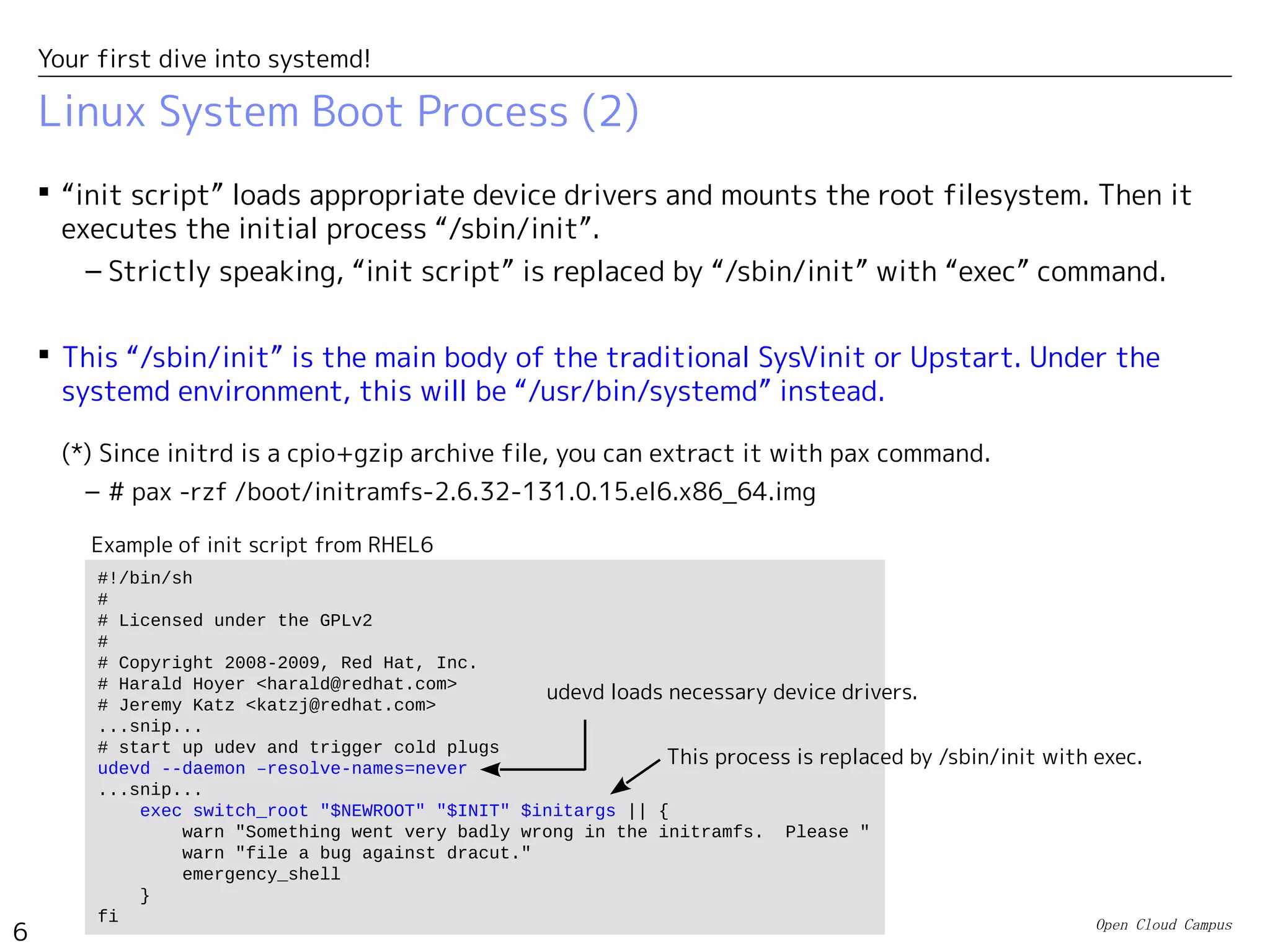 Open Cloud Campus
6
Your first dive into systemd!
Linux System Boot Process (2)
 “init script” loads appropriate device drivers and mounts the root filesystem. Then it
executes the initial process “/sbin/init”.
– Strictly speaking, “init script” is replaced by “/sbin/init” with “exec” command.
 This “/sbin/init” is the main body of the traditional SysVinit or Upstart. Under the
systemd environment, this will be “/usr/bin/systemd” instead.
(*) Since initrd is a cpio+gzip archive file, you can extract it with pax command.
– # pax -rzf /boot/initramfs-2.6.32-131.0.15.el6.x86_64.img
#!/bin/sh
#
# Licensed under the GPLv2
#
# Copyright 2008-2009, Red Hat, Inc.
# Harald Hoyer <harald@redhat.com>
# Jeremy Katz <katzj@redhat.com>
...snip...
# start up udev and trigger cold plugs
udevd --daemon –resolve-names=never
...snip...
exec switch_root "$NEWROOT" "$INIT" $initargs || {
warn "Something went very badly wrong in the initramfs. Please "
warn "file a bug against dracut."
emergency_shell
}
fi
udevd loads necessary device drivers.
This process is replaced by /sbin/init with exec.
Example of init script from RHEL6
 