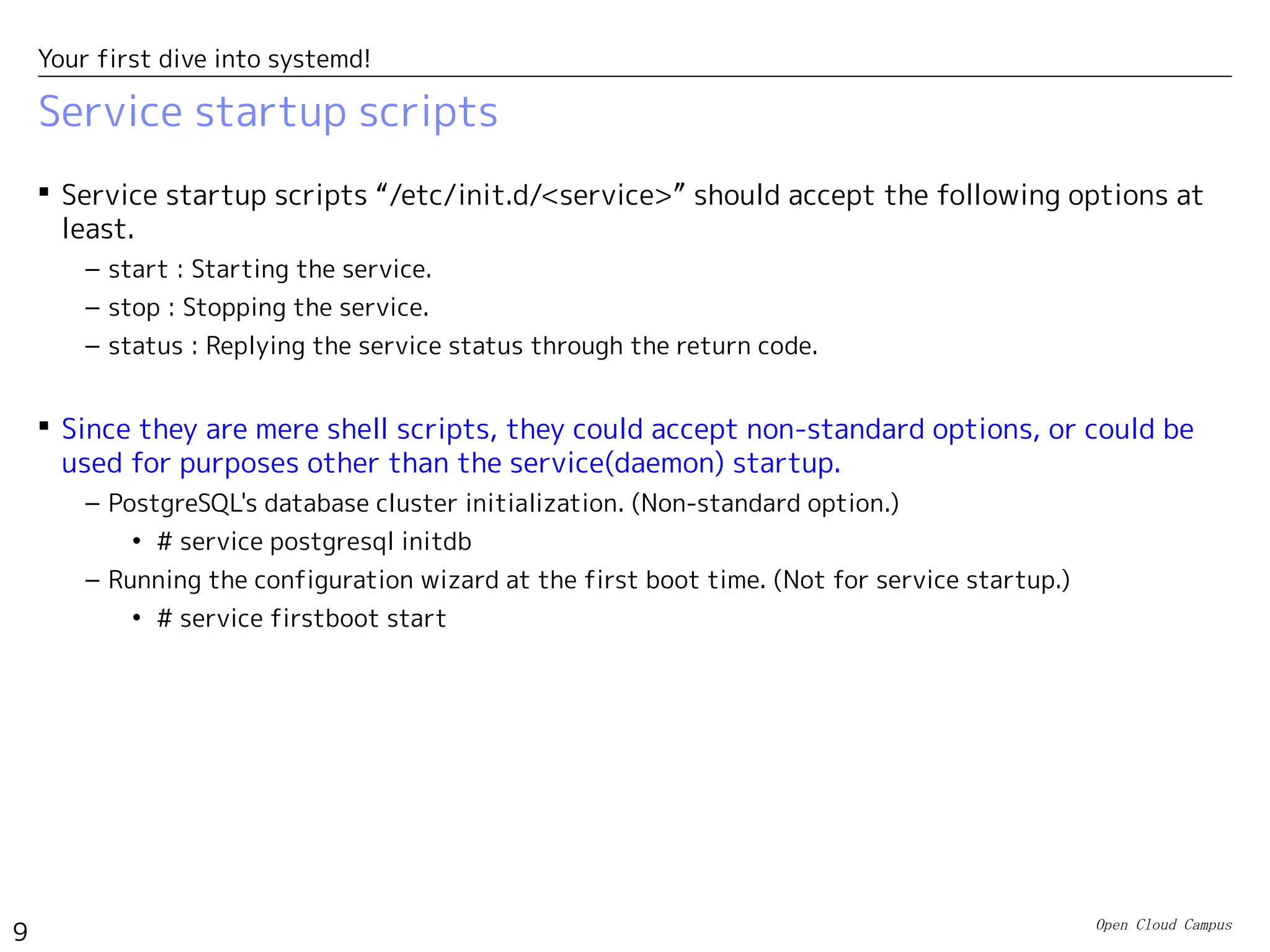 Open Cloud Campus
9
Your first dive into systemd!
Service startup scripts
 Service startup scripts “/etc/init.d/<service>” should accept the following options at
least.
– start : Starting the service.
– stop : Stopping the service.
– status : Replying the service status through the return code.
 Since they are mere shell scripts, they could accept non-standard options, or could be
used for purposes other than the service(daemon) startup.
– PostgreSQL's database cluster initialization. (Non-standard option.)
• # service postgresql initdb
– Running the configuration wizard at the first boot time. (Not for service startup.)
• # service firstboot start
 