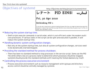 Open Cloud Campus
10
Your first dive into systemd!
Objectives of systemd
 Reducing the system startup time.
– Shell scripts execute commands in serial order, which is not efficient under the modern multi
core processors. If various tasks in the script can be split and executed in parallel, it will
reduce the system startup time.
 Handling dynamic system configuration changes.
– Not only at the system startup time, but also at system configuration changes, services need
to be dynamically started/stopped.
 Providing the standard method for process shutdown.
– There has been no standard method to stop processes in the service script. Some use the PID
file while others rely on a process name to determine which processes should be stopped.
systemd should provide the standard methods with tracking the forked daemons by itself.
 Controlling the process execution environment
– Process execution environment such as resource management with cgroups and directory
access control should be centrally managed by systemd.
http://0pointer.de/blog/projects/systemd.html
 