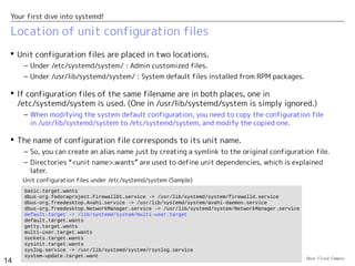 Open Cloud Campus
14
Your first dive into systemd!
Location of unit configuration files
 Unit configuration files are placed in two locations.
– Under /etc/systemd/system/ : Admin customized files.
– Under /usr/lib/systemd/system/ : System default files installed from RPM packages.
 If configuration files of the same filename are in both places, one in
/etc/systemd/system is used. (One in /usr/lib/systemd/system is simply ignored.)
– When modifying the system default configuration, you need to copy the configuration file
in /usr/lib/systemd/system to /etc/systemd/system, and modify the copied one.
 The name of configuration file corresponds to its unit name.
– So, you can create an alias name just by creating a symlink to the original configuration file.
– Directories “<unit name>.wants” are used to define unit dependencies, which is explained
later.
basic.target.wants
dbus-org.fedoraproject.FirewallD1.service -> /usr/lib/systemd/system/firewalld.service
dbus-org.freedesktop.Avahi.service -> /usr/lib/systemd/system/avahi-daemon.service
dbus-org.freedesktop.NetworkManager.service -> /usr/lib/systemd/system/NetworkManager.service
default.target -> /lib/systemd/system/multi-user.target
default.target.wants
getty.target.wants
multi-user.target.wants
sockets.target.wants
sysinit.target.wants
syslog.service -> /usr/lib/systemd/system/rsyslog.service
system-update.target.want
Unit configuration files under /etc/systemd/system (Sample)
 