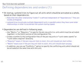 Open Cloud Campus
17
Your first dive into systemd!
Defining dependencies and orders (1)
 At startup, systemd tries to figure out all units which should be activated as a whole,
based on their dependencies.
– Note that the other relationship “orders” is defined independent of “dependencies.” They are
totally orthogonal.
– systemd tries to activate multiple (dependent) units in parallel unless they have some order
relationships in order to accelerate the system startup speed.
 Dependencies are defined in following ways.
– Use “Wants=” or “Requires=” to specify the pre-req units (i.e. units which must be activated
together) in the [Unit] section of the configuration file.
– Create a symlink to the configuration files of the pre-req units in “<unit name>.wants” or
“<unit name>.requires” directory.
– “Requires” means if the pre-req unit fails to start, this unit should not start either.
– “Wants” means even if the pre-req unit fails to start, this unit should start anyway.
– In addition, you can use “Conflicts=” option to specify the conflicting units which should not
be activated at the same time with this unit.
 