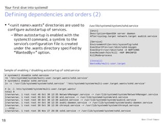 Open Cloud Campus
18
Your first dive into systemd!
Defining dependencies and orders (2)
 “<unit name>.wants” directories are used to
configure autostartup of services.
– When autostartup is enabled with the
systemctl command, a symlink to the
service's configuration file is created
under the .wants directory specified by
“WantedBy=” option.
# systemctl disable sshd.service
rm '/etc/systemd/system/multi-user.target.wants/sshd.service'
# systemctl enable sshd.service
ln -s '/usr/lib/systemd/system/sshd.service' '/etc/systemd/system/multi-user.target.wants/sshd.service'
# ls -l /etc/systemd/system/multi-user.target.wants/
total 0
lrwxrwxrwx. 1 root root 46 Oct 30 12:35 NetworkManager.service -> /usr/lib/systemd/system/NetworkManager.service
lrwxrwxrwx. 1 root root 35 Oct 30 12:36 atd.service -> /usr/lib/systemd/system/atd.service
lrwxrwxrwx. 1 root root 38 Oct 30 12:36 auditd.service -> /usr/lib/systemd/system/auditd.service
lrwxrwxrwx. 1 root root 44 Oct 30 12:35 avahi-daemon.service -> /usr/lib/systemd/system/avahi-daemon.service
lrwxrwxrwx. 1 root root 39 Oct 30 12:36 chronyd.service -> /usr/lib/systemd/system/chronyd.service
...snip...
lrwxrwxrwx. 1 root root 36 Nov 27 20:38 sshd.service -> /usr/lib/systemd/system/sshd.service
Sample of enabling / disabling autostartup of sshd.service
[Unit]
Description=OpenSSH server daemon
After=syslog.target network.target auditd.service
[Service]
EnvironmentFile=/etc/sysconfig/sshd
ExecStartPre=/usr/sbin/sshd-keygen
ExecStart=/usr/sbin/sshd -D $OPTIONS
ExecReload=/bin/kill -HUP $MAINPID
KillMode=process
[Install]
WantedBy=multi-user.target
/usr/lib/systemd/system/sshd.service
 