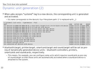 Open Cloud Campus
22
Your first dive into systemd!
Dynamic unit generation (2)
 When udev assigns “systemd” tag to a new device, the corresponding unit is generated
and activated.
– Its name corresponds to the device's /sys filesystem path. (/ is replaced with _.)
 bluetooth.target, printer.target, smartcard.target and sound.target will be set as pre-
req of dynamically generated device units - bluetooth controllers, printers,
smartcards and soundcards, respectively.
– This means, for example, you can configure some units which requires soundcards as pre-req
of sound.target so that those units are automatically activated when a soundcard device is
attached to the system.
# systemctl list-units --type=device --full
UNIT LOAD ACTIVE SUB DESCR
sys-devices-pci0000:00-0000:00:01.1-ata2-host1-target1:0:0-1:0:0:0-block-sr0.device loaded active plugged QEMU_
sys-devices-pci0000:00-0000:00:03.0-virtio0-net-eth0.device loaded active plugged Virti
sys-devices-pci0000:00-0000:00:04.0-virtio1-block-vda-vda1.device loaded active plugged /sys/
sys-devices-pci0000:00-0000:00:04.0-virtio1-block-vda-vda2.device loaded active plugged /sys/
sys-devices-pci0000:00-0000:00:04.0-virtio1-block-vda.device loaded active plugged /sys/
sys-devices-platform-serial8250-tty-ttyS1.device loaded active plugged /sys/
sys-devices-platform-serial8250-tty-ttyS2.device loaded active plugged /sys/
sys-devices-platform-serial8250-tty-ttyS3.device loaded active plugged /sys/
sys-devices-pnp0-00:04-tty-ttyS0.device loaded active plugged /sys/
sys-devices-virtual-block-dmx2d0.device loaded active plugged /sys/
sys-devices-virtual-block-dmx2d1.device loaded active plugged /sys/
sys-module-configfs.device loaded active plugged /sys/
sys-subsystem-net-devices-eth0.device loaded active plugged Virti
 