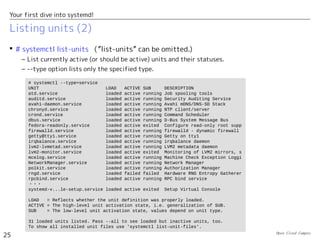 Open Cloud Campus
25
Your first dive into systemd!
Listing units (2)
 # systemctl list-units （”list-units” can be omitted.)
– List currently active (or should be active) units and their statuses.
– --type option lists only the specified type.
# systemctl --type=service
UNIT LOAD ACTIVE SUB DESCRIPTION
atd.service loaded active running Job spooling tools
auditd.service loaded active running Security Auditing Service
avahi-daemon.service loaded active running Avahi mDNS/DNS-SD Stack
chronyd.service loaded active running NTP client/server
crond.service loaded active running Command Scheduler
dbus.service loaded active running D-Bus System Message Bus
fedora-readonly.service loaded active exited Configure read-only root supp
firewalld.service loaded active running firewalld - dynamic firewall
getty@tty1.service loaded active running Getty on tty1
irqbalance.service loaded active running irqbalance daemon
lvm2-lvmetad.service loaded active running LVM2 metadata daemon
lvm2-monitor.service loaded active exited Monitoring of LVM2 mirrors, s
mcelog.service loaded active running Machine Check Exception Loggi
NetworkManager.service loaded active running Network Manager
polkit.service loaded active running Authorization Manager
rngd.service loaded failed failed Hardware RNG Entropy Gatherer
rpcbind.service loaded active running RPC bind service
・・・
systemd-v...le-setup.service loaded active exited Setup Virtual Console
LOAD = Reflects whether the unit definition was properly loaded.
ACTIVE = The high-level unit activation state, i.e. generalization of SUB.
SUB = The low-level unit activation state, values depend on unit type.
31 loaded units listed. Pass --all to see loaded but inactive units, too.
To show all installed unit files use 'systemctl list-unit-files'.
 