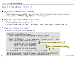 Open Cloud Campus
26
Your first dive into systemd!
Basic unit operations (1)
 # systemctl enable/disable <unit name>
– Enable/disable autostart of the specified unit. (It defines/undefines dependency from the
unit specified with “WantedBy=” option in the background.)
 # systemctl start/stop/restart <unit name>
– Start/stop/restart the specified unit.
– “reload” can be used only when “ExecReload=” is defined in the unit configuration file.
 # systemctl status <unit name>
– Show running status of the specified unit.
# systemctl status httpd.service
httpd.service - The Apache HTTP Server
Loaded: loaded (/usr/lib/systemd/system/httpd.service; disabled)
Active: active (running) since Sun 2013-11-03 15:59:37 JST; 4 weeks 2 days ago
Main PID: 4621 (httpd)
Status: "Total requests: 0; Current requests/sec: 0; Current traffic: 0 B/sec"
CGroup: name=systemd:/system/httpd.service
├─4621 /usr/sbin/httpd -DFOREGROUND
├─4622 /usr/sbin/httpd -DFOREGROUND
├─4623 /usr/sbin/httpd -DFOREGROUND
├─4624 /usr/sbin/httpd -DFOREGROUND
├─4625 /usr/sbin/httpd -DFOREGROUND
└─4626 /usr/sbin/httpd -DFOREGROUND
Nov 03 15:59:36 fedora19 systemd[1]: Starting The Apache HTTP Server...
Nov 03 15:59:36 fedora19 httpd[4621]: AH00557: httpd: apr_sockaddr_info_get...19
Nov 03 15:59:36 fedora19 httpd[4621]: AH00558: httpd: Could not reliably de...ge
Nov 03 15:59:37 fedora19 systemd[1]: Started The Apache HTTP Server.
Recent entries of daemon logs
daemon processes of this service
 