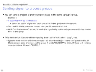 Open Cloud Campus
29
Your first dive into systemd!
Sending signal to process groups
 You can send a process signal to all processes in the same cgroups' group.
– Example：
– # systemctl kill -s9 sshd.service
• Send KILL signal (signal# 9) to all processes in the group for sshd.service.
– You can kill all the processes related to a specific service with this.
– With “--kill-who=main” option, it sends the signal only to the main process which has started
first in the group.
 This mechanism is used when stopping a unit with “systemctl stop”, too.
– systemd first execute the command specified with “ExecStop=” in the configuration file. If
there remains some processes in the group, it sends “SIGTERM” to them. If there still remains
some processes, it sends “SIGKILL”.
 