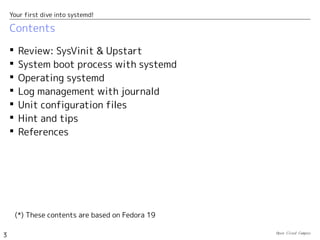 Open Cloud Campus
3
Your first dive into systemd!
Contents
 Review: SysVinit & Upstart
 System boot process with systemd
 Operating systemd
 Log management with journald
 Unit configuration files
 Hint and tips
 References
(*) These contents are based on Fedora 19
 