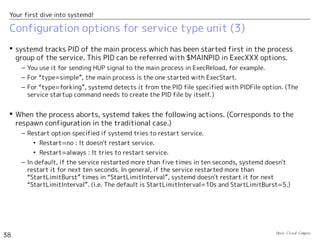 Open Cloud Campus
38
Your first dive into systemd!
Configuration options for service type unit (2)
 Major options in [service] section (2)
– Type option specifies the timing when systemd considers that the service is successfully
started.
• Type=simple : Used when the specified command runs in foreground. systemd considers
it's successfully started just when the command is executed.
• Type=forking : Used when the specified command forks a child process and exits.　
systemd considers it's successfully started when the command exits.
• Type=oneshot : Used when the specified command does oneshot task and exits. systemd
considers it's successfully executed and the service has been finished. (If
“RemainAfterExit=yes” is set, it considers that the service is still active.）
• Type=notify : Used when the specified command uses the systemd's library function
“sd_notify()”. The process needs to be designed to use sd_notify()(*)
.
• Type=dbus : Used when the service uses D-Bus (Inter process messaging bus). systemd
considers it's successfully started whtn the connection name specified with “BusName” is
registered in D-Bus.
Option Description
Type Specify how the service startup is detected.（Default: simple)
PIDFile PID file of the main process of “fork” type service.
BusName Bus connection name of “D-Bus” type service.
Restart Specify whether the service is restarted when it aborts.（Default: no)
(*) https://fedoraproject.org/wiki/User:Johannbg/QA/Systemd/Sd_notify
 