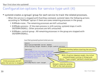 Open Cloud Campus
39
Your first dive into systemd!
Configuration options for service type unit (3)
 systemd tracks PID of the main process which has been started first in the process
group of the service. This PID can be referred with $MAINPID in ExecXXX options.
– You use it for sending HUP signal to the main process in ExecReload, for example.
– For “type=simple”, the main process is the one started with ExecStart.
– For “type=forking”, systemd detects it from the PID file specified with PIDFile option. (The
service startup command needs to create the PID file by itself.）
 When the process aborts, systemd takes the following actions. (Corresponds to the
respawn configuration in the traditional case.)
– Restart option specified if systemd tries to restart service.
• Restart=no : It doesn't restart service.
• Restart=always : It tries to restart service.
– In default, if the service restarted more than five times in ten seconds, systemd doesn't
restart it for next ten seconds. In general, if the service restarted more than
“StartLimitBurst” times in “StartLimitInterval”, systemd doesn't restart it for next
“StartLimitInterval”. (i.e. The default is StartLimitInterval=10s and StartLimitBurst=5.)
 