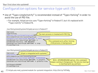 Open Cloud Campus
40
Your first dive into systemd!
Configuration options for service type unit (4)
 systemd creates a cgroups' group for each service to track the related processes.
– When the service is stopped with ExecStop command, systemd takes the following actions
according to “KillMode” option if there are some remaining processes in the group.
• KillMode=none : The remaining processes are left untouched.
• KillMode=process : If the main process is still running, systemd stops it with
SIGTERM/SIGKILL. Other processes are left untouched.
• KillMode= control-group : All remaining processes in the group are stopped with
SIGTERM/SIGKILL.
[Unit]
Description=OpenSSH server daemon
After=syslog.target network.target auditd.service
[Service]
EnvironmentFile=/etc/sysconfig/sshd
ExecStartPre=/usr/sbin/sshd-keygen
ExecStart=/usr/sbin/sshd -D $OPTIONS
ExecReload=/bin/kill -HUP $MAINPID
KillMode=process
[Install]
WantedBy=multi-user.target
Generate hostkey before starting the service.
Reload is done by sending
HUP to the main process.
/usr/lib/systemd/system/sshd.service
With -D option (daemon mode), the initial
command keeps running in foreground.
Hence, “Type=simple” (default) should be used.
Child processes are left
when the service is stopped.
 