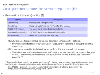 Open Cloud Campus
41
Your first dive into systemd!
Configuration options for service type unit (5)
 Use of “Type=simple/notify” is recommended instead of “Type=forking” in order to
avoid the use of PID file.
– For example, httpd.service uses “Type=forking” in Fedora17, but it's replaced with
“Type=notify” in Fedora19.
[Service]
Type=notify
EnvironmentFile=/etc/sysconfig/httpd
ExecStart=/usr/sbin/httpd $OPTIONS -DFOREGROUND
ExecReload=/usr/sbin/httpd $OPTIONS -k graceful
ExecStop=/usr/sbin/httpd $OPTIONS -k graceful-stop
KillSignal=SIGCONT
PrivateTmp=true
/usr/lib/systemd/system/httpdd.service in Fedora19
[Service]
Type=forking
PIDFile=/var/run/httpd/httpd.pid
EnvironmentFile=/etc/sysconfig/httpd
ExecStart=/usr/sbin/httpd $OPTIONS -k start
ExecReload=/usr/sbin/httpd $OPTIONS -t
ExecReload=/bin/kill -HUP $MAINPID
ExecStop=/usr/sbin/httpd $OPTIONS -k stop
PrivateTmp=true
/usr/lib/systemd/system/httpdd.service in Fedora17
The main process is tracked with PID file.
This command exits after forking
child process in background.
httpd is integrated with systemd.(*)
With -DFOREGROUND option, this command
keeps running in foreground. The service startup
is notified with sd_notify().
(*) httpd uses mod_systemd module for systemd integration. http://bit.ly/1bTIoKg
 