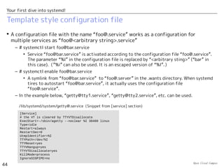 Open Cloud Campus
44
Your first dive into systemd!
Disable with masking
 # systemctl mask/unmask <unit name>
– Disable/enable the specified unit with masking it. When disabled with masking, it cannot be
activated with “systemctl start”.
– When disabled with masking, its configuration file is created as a symlink to /dev/null
under /etc/systemd/system. If a configuration files already exits in /etc/systemd/system/, it
cannot be masked.
# systemctl mask firewalld.service
ln -s '/dev/null' '/etc/systemd/system/firewalld.service'
# systemctl unmask firewalld.service
rm '/etc/systemd/system/firewalld.service'
 