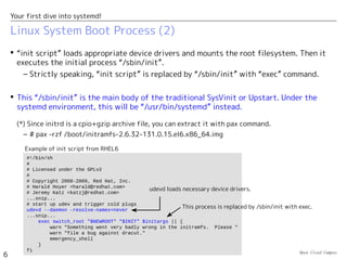 Open Cloud Campus
6
Your first dive into systemd!
Linux System Boot Process (2)
 “init script” loads appropriate device drivers and mounts the root filesystem. Then it
executes the initial process “/sbin/init”.
– Strictly speaking, “init script” is replaced by “/sbin/init” with “exec” command.
 This “/sbin/init” is the main body of the traditional SysVinit or Upstart. Under the
systemd environment, this will be “/usr/bin/systemd” instead.
(*) Since initrd is a cpio+gzip archive file, you can extract it with pax command.
– # pax -rzf /boot/initramfs-2.6.32-131.0.15.el6.x86_64.img
#!/bin/sh
#
# Licensed under the GPLv2
#
# Copyright 2008-2009, Red Hat, Inc.
# Harald Hoyer <harald@redhat.com>
# Jeremy Katz <katzj@redhat.com>
...snip...
# start up udev and trigger cold plugs
udevd --daemon –resolve-names=never
...snip...
exec switch_root "$NEWROOT" "$INIT" $initargs || {
warn "Something went very badly wrong in the initramfs. Please "
warn "file a bug against dracut."
emergency_shell
}
fi
udevd loads necessary device drivers.
This process is replaced by /sbin/init with exec.
Example of init script from RHEL6
 