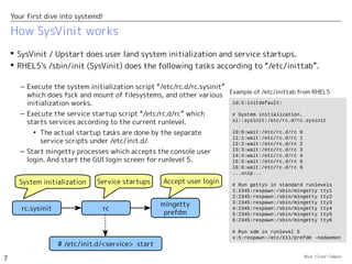 Open Cloud Campus
7
Your first dive into systemd!
How SysVinit works
 SysVinit / Upstart does user land system initialization and service startups.
 RHEL5's /sbin/init (SysVinit) does the following tasks according to “/etc/inittab”.
id:5:initdefault:
# System initialization.
si::sysinit:/etc/rc.d/rc.sysinit
l0:0:wait:/etc/rc.d/rc 0
l1:1:wait:/etc/rc.d/rc 1
l2:2:wait:/etc/rc.d/rc 2
l3:3:wait:/etc/rc.d/rc 3
l4:4:wait:/etc/rc.d/rc 4
l5:5:wait:/etc/rc.d/rc 5
l6:6:wait:/etc/rc.d/rc 6
...snip...
# Run gettys in standard runlevels
1:2345:respawn:/sbin/mingetty tty1
2:2345:respawn:/sbin/mingetty tty2
3:2345:respawn:/sbin/mingetty tty3
4:2345:respawn:/sbin/mingetty tty4
5:2345:respawn:/sbin/mingetty tty5
6:2345:respawn:/sbin/mingetty tty6
# Run xdm in runlevel 5
x:5:respawn:/etc/X11/prefdm -nodaemon
Example of /etc/inittab from RHEL5
– Execute the system initialization script “/etc/rc.d/rc.sysinit”
which does fsck and mount of filesystems, and other various
initialization works.
– Execute the service startup script “/etc/rc.d/rc” which
starts services according to the current runlevel.
• The actual startup tasks are done by the separate
service scripts under /etc/init.d/.
– Start mingetty processes which accepts the console user
login. And start the GUI login screen for runlevel 5.
mingetty
prefdm
rc.sysinit
System initialization Service startups Accept user login
rc
# /etc/init.d/<service> start
 