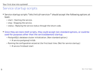 Open Cloud Campus
9
Your first dive into systemd!
Service startup scripts
 Service startup scripts “/etc/init.d/<service>” should accept the following options at
least.
– start : Starting the service.
– stop : Stopping the service.
– status : Replying the service status through the return code.
 Since they are mere shell scripts, they could accept non-standard options, or could be
used for purposes other than the service(daemon) startup.
– PostgreSQL's database cluster initialization. (Non-standard option.)
• # service postgresql initdb
– Running the configuration wizard at the first boot time. (Not for service startup.)
• # service firstboot start
 