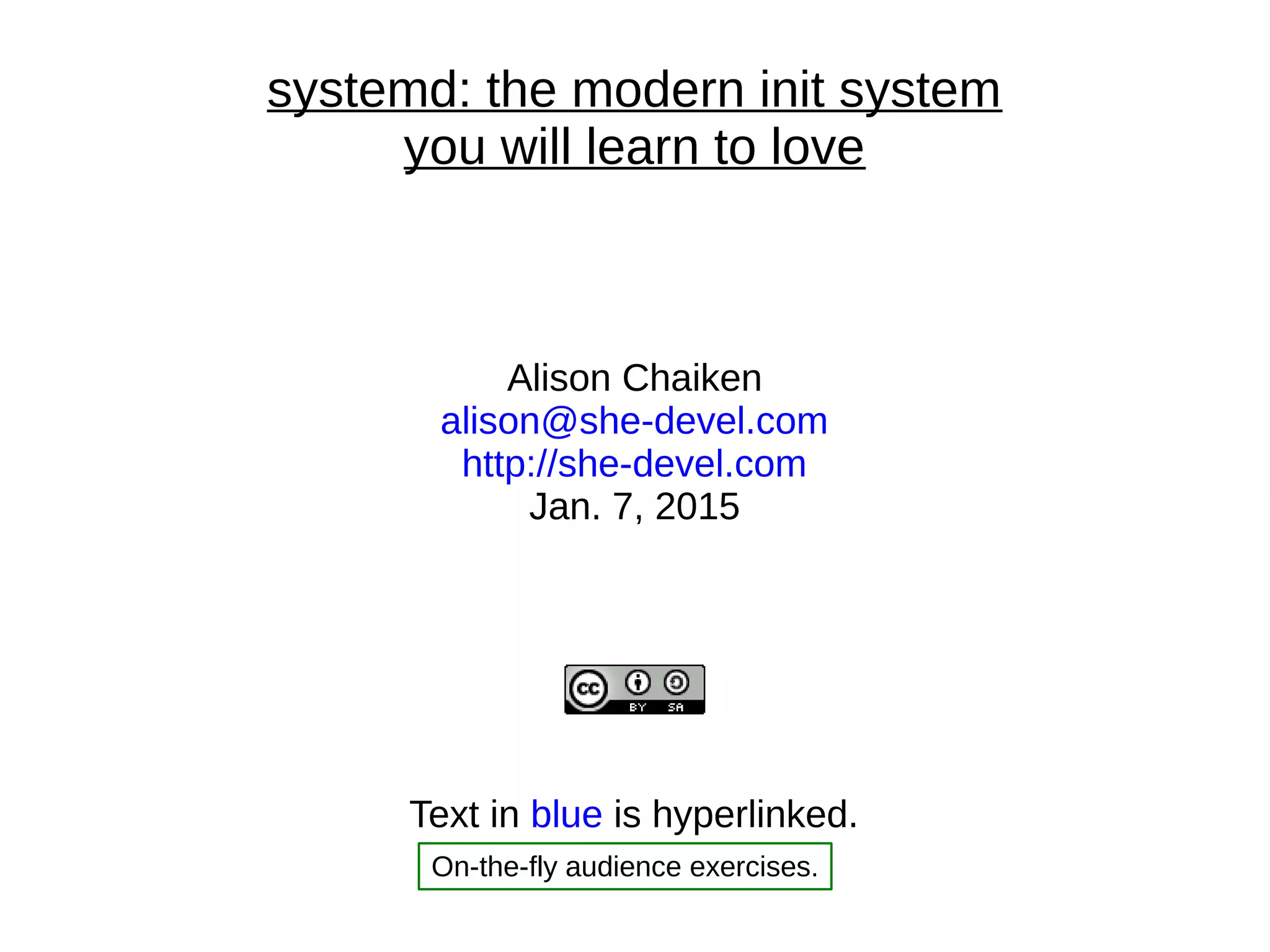 systemd: the modern init system
you will learn to love
Alison Chaiken
alison@she-devel.com
http://she-devel.com
Jan. 7, 2015
Text in blue is hyperlinked.
On-the-fly audience exercises.
 