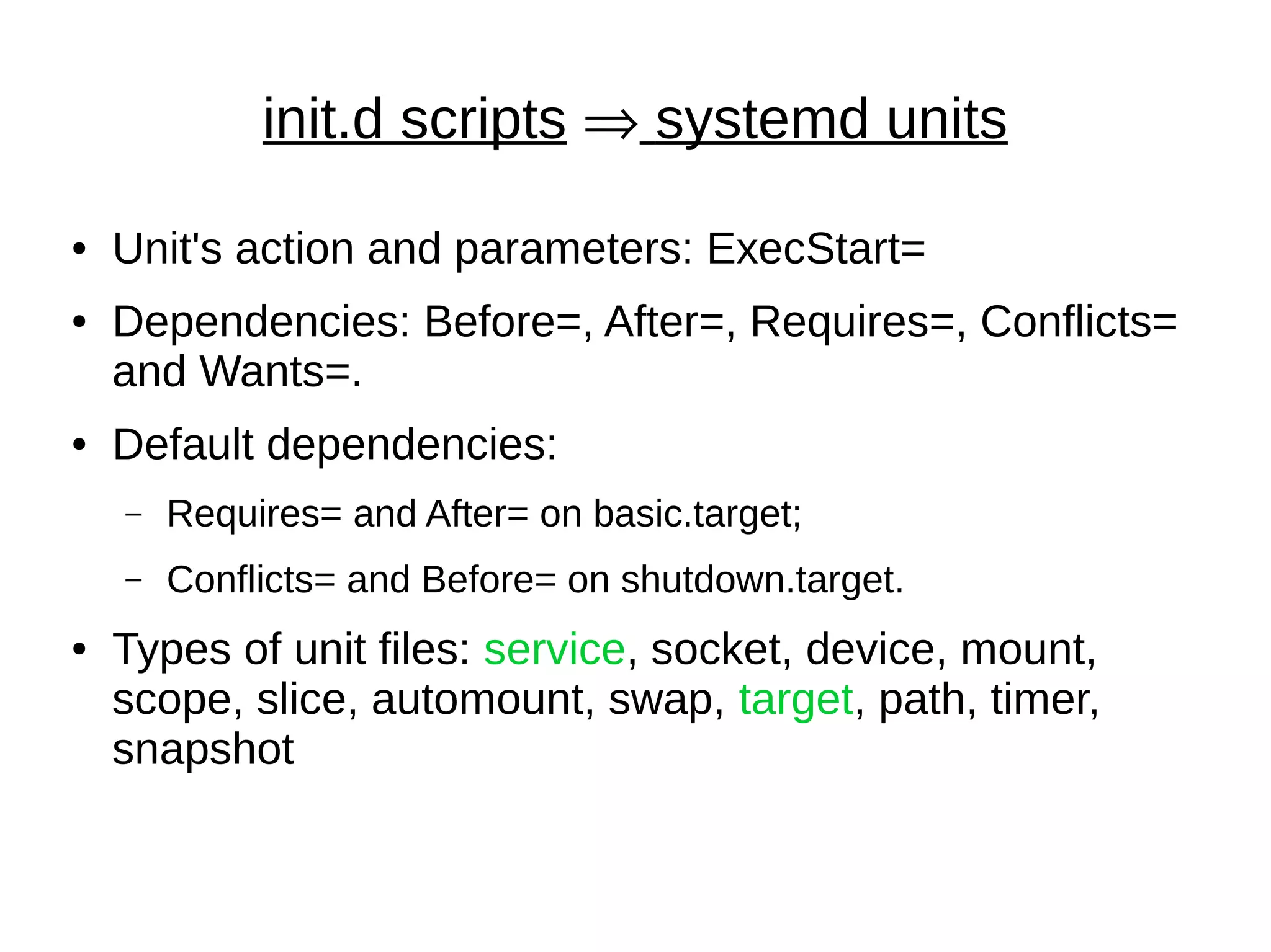 init.d scripts  systemd units
● Unit's action and parameters: ExecStart=
● Dependencies: Before=, After=, Requires=, Conflicts=
and Wants=.
● Default dependencies:
– Requires= and After= on basic.target;
– Conflicts= and Before= on shutdown.target.
● Types of unit files: service, socket, device, mount,
scope, slice, automount, swap, target, path, timer,
snapshot
 