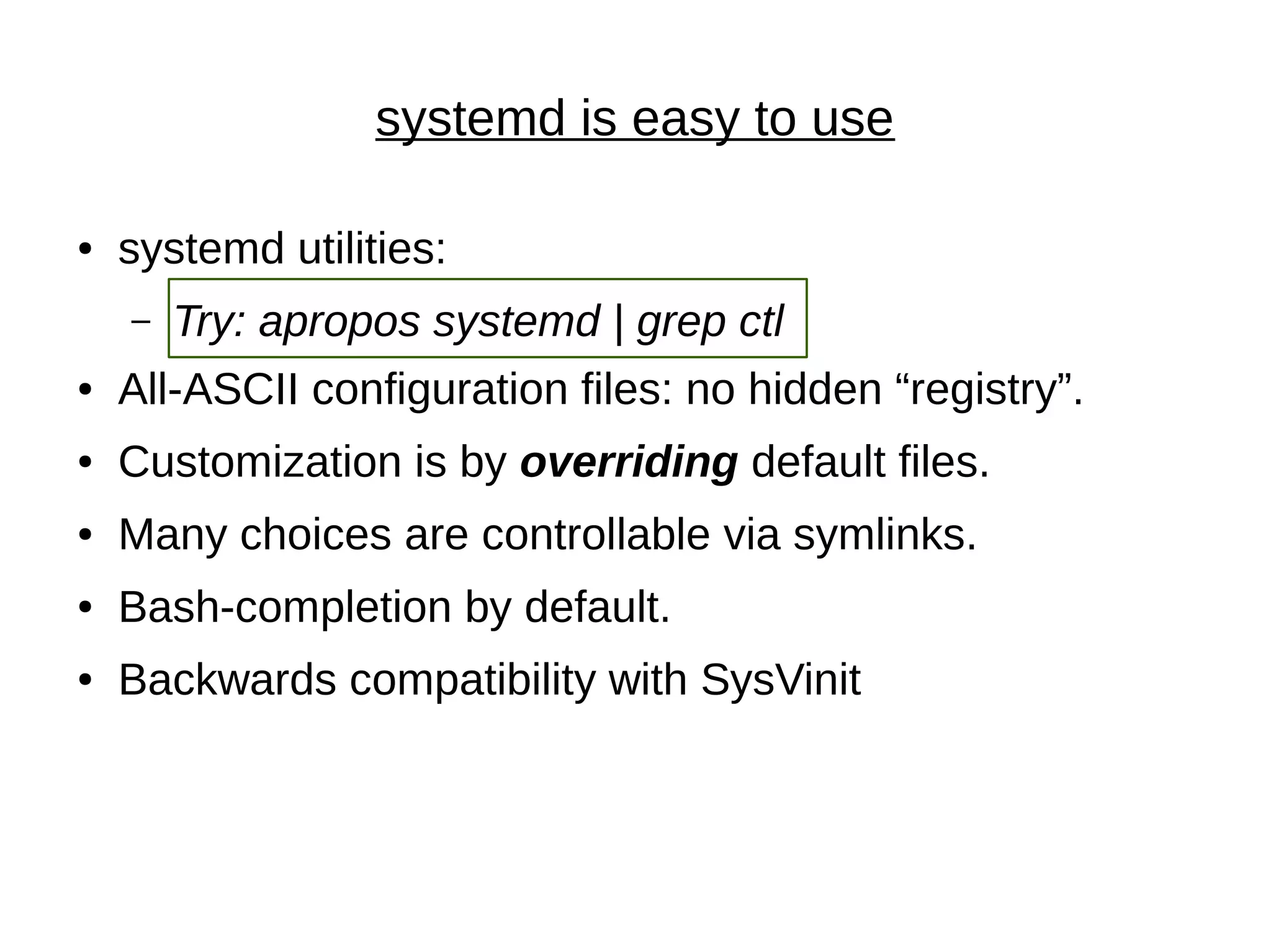 systemd is easy to use
● systemd utilities:
– Try: apropos systemd | grep ctl
● All-ASCII configuration files: no hidden “registry”.
● Customization is by overriding default files.
● Many choices are controllable via symlinks.
● Bash-completion by default.
● Backwards compatibility with SysVinit
 